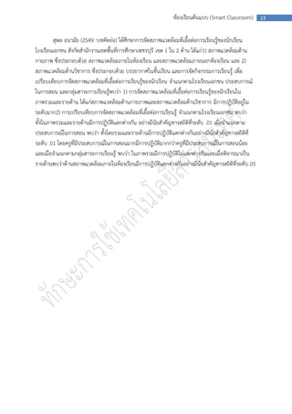 ห้องเรียนต้นแบบ (Smart Classroom)       23



        สุพล อนามัย (2549: บทคัดย่อ) ได้ศึกษาการจัดสภาพแวดล้อมที่เอื้อต่อการเรียนรู้ของนักเรียน
โรงเรียนเอกชน สังกัดสานักงานเขตพื้นที่การศึกษาเพชรบุรี เขต 1 ใน 2 ด้าน ได้แก่1) สภาพแวดล้อมด้าน
กายภาพ ซึ่งประกอบด้วย สภาพแวดล้อมภายในห้องเรียน และสภาพแวดล้อมภายนอกห้องเรียน และ 2)
สภาพแวดล้อมด้านวิชาการ ซึ่งประกอบด้วย บรรยากาศในชั้นเรียน และการจัดกิจกรรมการเรียนรู้ เพื่อ
เปรียบเทียบการจัดสภาพแวดล้อมที่เอื้อต่อการเรียนรู้ของนักเรียน จาแนกตามโรงเรียนเอกชน ประสบการณ์
ในการสอน และกลุ่มสาระการเรียนรู้พบว่า 1) การจัดสภาพแวดล้อมที่เอื้อต่อการเรียนรู้ของนักเรียนใน
ภาพรวมและรายด้าน ได้แก่สภาพแวดล้อมด้านกายภาพและสภาพแวดล้อมด้านวิชาการ มีการปฏิบัติอยู่ใน
ระดับมาก2) การเปรียบเทียบการจัดสภาพแวดล้อมที่เอื้อต่อการเรียนรู้ จาแนกตามโรงเรียนเอกชน พบว่า
ทั้งในภาพรวมและรายด้านมีการปฏิบัติแตกต่างกัน อย่างมีนัยสาคัญทางสถิติที่ระดับ .01 เมื่อจาแนกตาม
ประสบการณ์ในการสอน พบว่า ทั้งโดยรวมและรายด้านมีการปฏิบัติแตกต่างกันอย่างมีนัยสาคัญทางสถิติที่
ระดับ .01 โดยครูที่มีประสบการณ์ในการสอนมากมีการปฏิบัติมากกว่าครูที่มีประสบการณ์ในการสอนน้อย
และเมื่อจาแนกตามกลุ่มสาระการเรียนรู้ พบว่า ในภาพรวมมีการปฏิบัติไม่แตกต่างกันและเมื่อพิจารณาเป็น
รายด้านพบว่าด้านสภาพแวดล้อมภายในห้องเรียนมีการปฏิบัติแตกต่างกันอย่างมีนัยสาคัญทางสถิติที่ระดับ .05
 