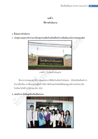 ห้องเรียนต้นแบบ (Smart Classroom)      25




                                                บทที่ 3
                                            วิธีการดาเนินงาน


1. ขั้นตอนการดาเนินงาน
1. ประชุมวางแผนการทางานภายในกลุ่มว่าจะเลือกโรงเรียนที่จะสารวจเป็นต้นแบบในการออกแบบห้อง




                                    ภาพที่ 1 : โรงเรียนบ้านโนนม่วง


        ซึ่งจากการประชุม สรุปได้ว่า กลุ่มของพวกเราได้เลือกโรงเรียนบ้านโน่นม่วง เป็นโรงเรียนที่จะทาการ
  สารวจห้องเรียน จากนั้นทางคณะผู้จัดทา จึงมีการจัดทาและนาส่งหนังสือขออนุญาตสารวจบริบทภายใน
  โรงเรียน ในวันที่ 26 มิถุนายน พ.ศ. 2555

2. ออกสารวจ เก็บข้อมูลห้องเรียนที่ออกแบบ
 