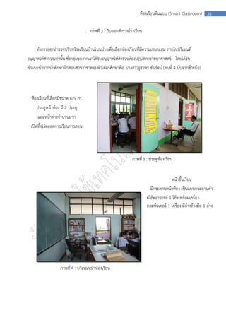 ห้องเรียนต้นแบบ (Smart Classroom)          26



                                    ภาพที่ 2 : วันออกสารวจโรงเรียน


     ทาการออกสารวจบริบทโรงเรียนบ้านโนนม่วงเพือเลือกห้องเรียนทีมีความเหมาะสม ภายในบริเวณที่
                                             ่                ่
อนุญาตให้สารวจเท่านั้น ซึ่งกลุ่มของวกเราได้รับอนุญาตให้สารวจห้องปฏิบัติการวิทยาศาสตร์ โดยได้รับ
คาแนะนาจากนักศึกษาฝึกสอนสาขาวิชาคอมพิวเตอร์ศึกษาคือ นางสาวจุราพร ชินรัตน์ (คนที่ 4 นับจากซ้ายมือ)




  ห้องเรียนที่เลือกมีขนาด 6x9 m.
     ประตูหน้าห้อง มี 2 ประตู
      และหน้าต่างจานวนมาก
  เปิดทิ้งไว้ตลอดการเรียนการสอน




                                                             ภาพที่ 3 : ประตูห้องเรียน


                                                                                     หน้าชั้นเรียน
                                                                        มีกระดานหน้าห้อง เป็นแบบกระดานดา
                                                                      มีโต๊ะอาจารย์ 1 โต๊ะ พร้อมเครื่อง
                                                                      คอมพิวเตอร์ 1 เครื่อง มีอ่างล้างมือ 1 อ่าง




                   ภาพที่ 4 : บริเวณหน้าห้องเรียน
 