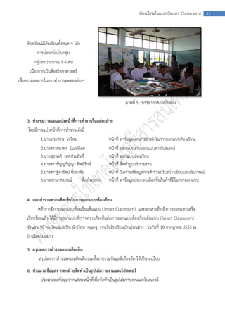 ห้องเรียนต้นแบบ (Smart Classroom)        27




    ห้องเรียนมีโต๊ะเรียนทั้งหมด 4 โต๊ะ
          การนั่งจะนั่งเป็นกลุ่ม
        กลุ่มละประมาณ 5-6 คน
      เนื่องจากเป็นห้องวิทยาศาสตร์
เพื่อความสะดวกในการทาการทดลองต่างๆ


                                                             ภาพที่ 5 : บรรยากาศภายในห้อง


    3. ประชุมวางแผนแบ่งหน้าที่การทางานในแต่ละฝ่าย
     โดยมีการแบ่งหน้าที่การทางาน ดังนี้
            1.นายประสาน ไปใหม่                      หน้าที่ หาข้อมูลเอกสารอ้างอิงในการออกแบบห้องเรียน
            2.นางสาวธนาพร โนเปลือย                  หน้าที่ ออกแบบงานออกแบบทางโปสเตอร์
            3.นายสุรพงศ์ เทศประสิทธิ์               หน้าที่ ออกแบบห้องเรียน
            4.นางสาวชัญญกัญญา ทิพย์รักษ์            หน้าที่ จัดทารูปเล่มรายงาน
            5.นางสาวฐิดารัตน์ ชื่นธงชัย             หน้าที่ วิเคราะห์ข้อมูลการสารวจบริบทโรงเรียนและสัมภาษณ์
            6.นางสาวเกศวภรณ์         ต้องโพนทอง     หน้าที่ หาข้อมูลประกอบเลือกซื้อสินค้าที่มีในการออกแบบ


    4. ออกสารวจความคิดเห็นในการออกแบบห้องเรียน
           หลังจากมีการออกแบบห้องเรียนต้นแบบ (Smart Classroom) และเอกสารอ้างอิงการออกแบบเสร็จ
    เรียบร้อยแล้ว ได้มีการออกแบบสารวจความคิดเห็นต่อการออกแบบห้องเรียนต้นแบบ (Smart Classroom)
    จานวน 50 คน โดยแบ่งเป็น นักเรียน คุณครู ภายในโรงเรียนบ้านโนนม่วง ในวันที่ 10 กรกฎาคม 2555 ณ
    โรงเรียนโนนม่วง

    5. สรุปผลการสารวจความคิดเห็น
           สรุปผลการสารวจความคิดเห็นรวมทั้งรวบรวมข้อมูลที่เกี่ยวข้องให้เป็นระเบียบ
    6. ประมวลข้อมูลจากทุกฝ่ายจัดทาเป็นรูปเล่มรายงานและโปสเตอร์
            ประมวลผลข้อมูลจากแต่ละหน้าที่เพื่อจัดทาเป็นรูปเล่มรายงานและโปสเตอร์
 