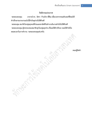 ห้องเรียนต้นแบบ (Smart classroom) ข


                                      กิตติกรรมประกาศ
ขอขอบพระคุณ           อาจารย์ ดร. อิศรา ก้านจักร พี่ทีเอ เพื่อนๆสาขาคอมพิวเตอร์ที่คอยให้
คาปรึกษาจนรายงานฉบับนี้สาเร็จลุล่วงไปได้ด้วยดี
ขอขอบคุณ สมาชิกในกลุ่มทุกคนที่ช่วยและสามัคคีกันทางานจันงานสาเร็จไปได้ด้วยดี
ขอขอบพระคุณ ผู้ปกครองของสมาชิกทุกในกลุ่มทุกท่าน ที่คอยให้คาปรึกษา คอยให้กาลังใจ
ตลอดเวลาในการทางาน ขอขอบพระคุณค่ะ/ครับ




                                                                                     คณะผู้จัดทา
 