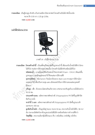 ห้องเรียนต้นแบบ(Smart Classroom)           36



รายละเอียด: เป็นตู้ทรงสูง สาหรับ เก็บสารเคมีทางวิทยาสาศตร์ โครงสร้างเป็นไม้ปาติเกิ้ลบอร์ด
                ขนาด ลึก 0.50 ยาว 1.20 สูง 2.00ม.
             ราคา :8,500 บาท


3.เก้าอี้สานักงาน CF16




                                    ภาพที่ 14 : เก้าอี้สานักงาน CF16

      รายละเอียด : โครงสร้างเก้าอี้ : เป็นเหล็กแป็ปหนาดัดขึ้นรูปทรงเก้าอี้ เพื่อรองรับน้าหนักได้ดีกว่าโครง
                   ไม้ทั่วไป ทนต่อการใช้งานอย่างต่อเนื่อง โครงสร้างไม่มีฉีกหักเหมือนไม้ทั่วไป
                   ชนิดฟองน้า : เบาะนั่งและที่พิงเป็นฟองน้าวิทยาศาสตร์ (Foam - CHX-A ) ตัดแต่งขึ้น
                   รูปตามแบบ ของลักษณะของเก้าอี้ ซึ่งทนต่อการใช้งานที่ดี
                   อุปกรณ์พิเศษ : Mechanism ก้อนโยกเป็นระบบ Back Lock ควบคุมการใช้งานโยก
                   เอนของเก้าอี้ เพื่อปรับความนุ่ม และ แข็งของสปริงในการใช้งานของแต่ละบุคคลที่
                   ต้องการ
                   ปรับสูง - ต่า : ด้วยระบบไฮดรอริทแก๊ส (GAS Lift)สามารถปรับสูงต่าเบาะนั่งได้ระหว่าง
                   45-50 ซม.
                   ประเภทท้าวแขน : ผลิตจากพลาสติคอย่างดี. (Polypropylene PP) ฉีดขึ้นรูปสีดายึด
                   ติดกับเบาะนั่ง
                   ขาเก้าอี้ 5 แฉก : ผลิตจากพลาสติกอย่างดี (Polypropylene PP) ฉีดขึ้นรูปแบบห้า
                   แฉกขนาด. 650 มม
                   ลูกล้อรับน้าหนัก : เป็นลูกล้อคู่ Nylon ขนาด 50 มม. สามารถรับน้าหนักได้ถึง. 38 กก/
                   ล้อ ประกอบยึดติดกับขาด้วยบูชเปเปอร์เพื่อให้การคล้องตัวต่อการทางานที่ดีกว่า
                   วัสดุที่หุ้ม : สามารถเลือกหุ้มได้ถึง3แบบ คือ 1.หนังเทียม 2.หนังพียู 3.ผ้าฝ้าย
              ราคา :2,350 บาท
 