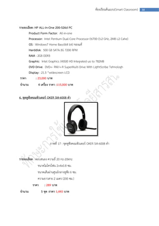 ห้องเรียนต้นแบบ(Smart Classroom)   38




รายละเอียด: HP ALL-in-One 200-526d PC
       Product Form Factor: All-in-one
       Processor: Intel Pentium Dual-Core Processor E6700 (3.2 GHz, 2MB L2 Cahe)
       OS : Windows7 Home Basci(64 bit) ของแท้
       Harddisk: 500 GB SATA-3G 7200 RPM
       RAM : 2GB DDR3
       Graphic: Intel Graphics X4500 HD Integrated uo to 782MB
       DVD Drive: DVD+- RW/+-R SuperMulti Drive With LigthtScribe Tehnologh
       Display : 21.5 “widescreen LCD
 ราคา        : 23,000 บาท
จานวน         4 เครื่อง ราคา :115,000 บาท


6. ชุดหูฟังคอมพิวเตอร์ OKER SM-6008 ดา




                       ภาพที่ 17 : ชุดหูฟังคอมพิวเตอร์ OKER SM-6008 ดา


รายละเอียด : ตอบสนอง ความถี่ 20 Hz-20kHz
             ขนาดไมโครโฟน 2×4x0.8 ซม.
             ขนาดเส้นผ่านศูนย์กลางหูฟัง 6 ซม.
             ความยาวสาย 2 เมตร (200 ซม.)
          ราคา     : 289 บาท
จานวน            5 ชุด :ราคา 1,445 บาท
 