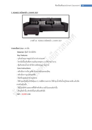 ห้องเรียนต้นแบบ(Smart Classroom)        39



7. ROMEO (R)โซฟาผ้า L-SHAPE DGY




                            ภาพที่ 18 : ROMEO (R)โซฟาผ้า L-SHAPE DGY


รายละเอียด:Color: เทาเข้ม
        Material: หุ้มผ้า โครงไม้จริง
        Key Features
       - บุด้วยผ้าคุณภาพสูงนาเข้าจากต่างประเทศ
       - โครงไม้เนื้อแข็งเพื่อความแข็งแรงทนทาน การใช้งานยาวนาน
       - หุ้มด้วยฟองน้าอย่างดี มีความยืดหยุ่นสูง นั่งสบาย
        Care Instructions
       - หลีกเลี่ยงการกรีด ขูดขีด ด้วยของแข็งและของมีคม
       - หลีกเลี่ยงการถูกแสงแดดจัด
       - ใช้เครื่องดูดฝุ่นทาความสะอาด
       - ใช้ผ้านุ่มหรือไม้ขนไก่ปัดฝุ่นเบาๆ กรณีมีคราบสกปรก ใช้ผ้าชุบน้าหรือน้าสบู่บิดหมาดเช็ด แล้วเช็ด
       ตามด้วยผ้าแห้ง
       - ใช้น้ายาทาความสะอาดที่ใช้สาหรับซักเบาะผ้าในรถยนต์เท่านั้น
       - ซักแห้งเท่านั้น (สาหรับชิ้นส่วนที่ถอดซักได้)
       ราคา : 32,900 บาท
 
