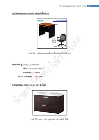 ห้องเรียนต้นแบบ(Smart Classroom)   40



8.ชุดโต๊ะคอมพิวเตอร์(เมลามีน) พร้อมเก้าอี้พนักงาน




                      ภาพที่ 19 : ชุดโต๊ะคอมพิวเตอร์(เมลามีน) พร้อมเก้าอี้พนักงาน



รายละเอียด รุ่น: BF800C+CH004/BA
                ยีหอ: GNA OfficeFurniture
                  ่ ้
               ราคาพิเศษ 2,750 บาท
        จานวน 5 ชุด ราคา 13,750 บาท


9. กูดมอร์รอน/ อูเดนส์วีค้อ่างล้างหน้า 2 ลิ้นชัก
                        ตู




                         ภาพที่ 20 : กูดมอร์รอน/ อูเดนส์วีค้อ่างล้างหน้า 2 ลิ้นชัก
                                                          ตู
 