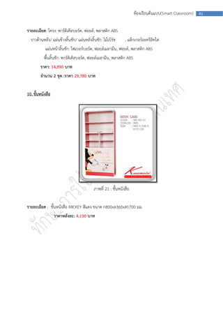 ห้องเรียนต้นแบบ(Smart Classroom)   41



รายละเอียด: โครง: พาร์ติเคิลบอร์ด, ฟอยล์, พลาสติก ABS
  ราวด้านหลัง/ แผ่นข้างลิ้นชัก/ แผ่นหลังลิ้นชัก: ไม้เบิร์ช     , แล็กเกอร์อะคริลิคใส
           แผ่นหน้าลิ้นชัก: ไฟเบอร์บอร์ด, ฟอยล์เมลามีน, ฟอยล์, พลาสติก ABS
          พืนลินชัก: พาร์ติเคิลบอร์ด, ฟอยล์เมลามีน, พลาสติก ABS
            ้ ้
        ราคา: 14,890 บาท
        จานวน 2 ชุด :ราคา 29,780 บาท


10. ชั้นหนังสือ




                                           ภาพที่ 21 : ชั้นหนังสือ


รายละเอียด : ชั้นหนังสือ MICKEY สีแดง ขนาด ก800xล360xส1700 มม.
                  ราคาหลังละ: 4,100 บาท
 