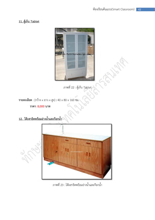 ห้องเรียนต้นแบบ(Smart Classroom)   42



11. ตู้เก็บ Tablet




                                      ภาพที่ 22 : ตู้เก็บ Tablet


รายละเอียด : [กว้าง x ยาว x สูง] : 40 x 80 x 160 ซม.
         ราคา: 8,000 บาท


12. โต๊ะสาธิตพร้อมอ่างน้าและก๊อกน้า




                             ภาพที่ 23 : โต๊ะสาธิตพร้อมอ่างน้าและก๊อกน้า
 
