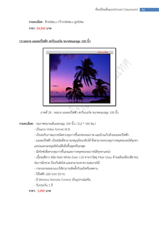 ห้องเรียนต้นแบบ(Smart Classroom)      43



       รายละเอียด : ลึก60ซม.x กว้าง180ซม.x สูง90ซม
       ราคา: 24,300 บาท


13.จอฉาย มอเตอร์ไฟฟ้า สกรีนบอร์ด ขนาดทแยงมุม 100 นิ้ว




                 ภาพที่ 24 : จอฉาย มอเตอร์ไฟฟ้า สกรีนบอร์ด ขนาดทแยงมุม 100 นิ้ว

รายละเอียด: - จอภาพขนาดเส้นแทยงมุม 100 นิ้ว ( 212 * 160 ซม.)
            - เป็นแบบ Video format (4:3)
            - เป็นจอรับภาพแบบชนิดควบคุมการขึ้นลงของจอภาพ และม้วนเก็บด้วยมอเตอร์ไฟฟ้า
            - มอเตอร์ไฟฟ้า เป็นชนิดที่สามารถหมุนย้อนกลับได้ ซึ่งสามารถควบคุมการหยุดของจอได้ทุกตา
            แหน่งและจะหยุดอัตโนมัติเมื่อขึ้นสุดหรือลงสุด
            - มีสวิทซ์เพื่อควบคุมการขึ้นลงและการหยุดของจอภาพได้ทุกตาแหน่ง
            - เนื้อจอสีขาว ชนิด Matt White (Gain 1.0) ทาจากวัสดุ Fiber Glass ด้านหลังเคลือบสีดาทน
            ต่อการฉีกขาด ป้องกันติดไฟ และสามารถทาความสะอาดได้
            - กระบอกจอออกแบบให้สามารถติดตั้งกับผนังหรือเพดาน
            - ใช้ไฟฟ้า 220 Volt 50 Hz
            - มี Wireless Remote Control เป็นอุปกรณ์เสริม
            - รับประกัน 1 ปี
       ราคา: 5,992 บาท
 