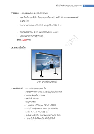 ห้องเรียนต้นแบบ(Smart Classroom)   45



รายละเอียด : -ให้ความละเอียดสูงถึง 800,000 พิกเซล
       - หมุนกล้องด้วยระบบไฟฟ้า เพื่อความสะดวกในการใช้งานได้ถึง 330 องศา และแนวนอนได้
           ถึง 270 องศา
       - สามารถซูมภาพด้วยเลนส์ได้ 22 เท่า และซูมดิจิตอลได้ถึง 10 เท่า

       - สามารถแสดงภาพได้ 2 ภาพ ในจอเดียวกัน (Split Screen)
       - มีช่องสัญญาณความเร็วสูง USB 2.0
       ราคา: 55,000 บาท


16.กระดานทัชสกรีน




                                   ภาพที่ 27 : กระดานทัชสกรีน

รายละเอียดสินค้า : กระดานอัจฉริยะ (ขนาด 88 นิ้ว)
                  - สามารถใช้ปากกา White Board เขียนที่แผ่นกระดานได้
                  - Surface Nano Technology
                  - เทคโนโลยี Infrared
                  - มีเมนูภาษาไทย
                  - ความละเอียด USB Report 32,768 x 32,768
                  - ความเร็ว 120 point/sec up to 300 point/sec
                  - มีคาสั่ง Shortcut ด้านละ 25 คาสั่ง
                  - รองรับระบบมัลติทัช สามารถเขียนได้พร้อมกัน 2 คน
                  - สามารถบันทึกสิ่งที่เขียนเป็นไฟล์วิดิโอได้ทันที
 