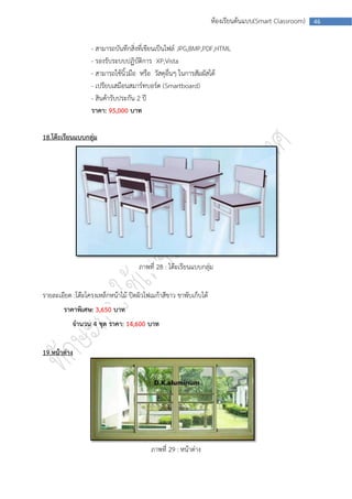 ห้องเรียนต้นแบบ(Smart Classroom)   46



                  - สามารถบันทึกสิ่งที่เขียนเป็นไฟล์ JPG,BMP,PDF,HTML
                  - รองรับระบบปฏิบัติการ XP,Vista
                  - สามารถใช้นิ้วมือ หรือ วัสดุอื่นๆ ในการสัมผัสได้
                  - เปรียบเสมือนสมาร์ทบอร์ด (Smartboard)
                  - สินค้ารับประกัน 2 ปี
                  ราคา: 95,000 บาท

18.โต๊ะเรียนแบบกลุ่ม




                                     ภาพที่ 28 : โต๊ะเรียนแบบกลุ่ม


รายละเอียด :โต๊ะโครงเหล็กหน้าไม้ ปิดผิวโฟเมก้าสีขาว ขาพับเก็บได้
        ราคาพิเศษ: 3,650 บาท
           จานวน 4 ชุด ราคา: 14,600 บาท


19.หน้าต่าง




                                          ภาพที่ 29 : หน้าต่าง
 