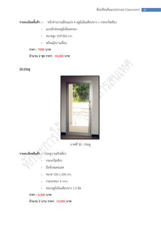 ห้องเรียนต้นแบบ(Smart Classroom)   47



รายละเอียดสิ้นค้า : - หน้าต่างบานเลื่อนแบ่ง 4 อลูมิเนียมสีอบขาว + กระจกใสเขียว
                  - แบบมีกล่องอลูมิเนียมครอบ
                  - ขนาดสูง 150*260 cm.
                  - พร้อมมุ้งบานเลื่อน
        ราคา : 7000 บาท
        จานวน 2 ชุด ราคา: 14,000 บาท


20.ประตู




                                          ภาพที่ 30 : ประตู

รายละเอียดสินค้า : - ประตูบานสวิงเดี่ยว
                  - กระจกใสเขียว
                  - มือจับสแตนเลส
                  - ขนาด 100 x 200 cm.
                  - กระจกหนา 6 mm.
                  - ขอบอลูมิเนียมสีอบขาว 1.5 มิล
        ราคา : 6,500 บาท
        จานวน 2 บาน ราคา: 13,000 บาท
 