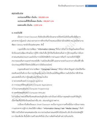 ห้องเรียนต้นแบบ(Smart Classroom)         48



สรุปรายรับ-จ่าย
        งบประมาณที่ให้มา เป็นเงิน : 500,000 บาท
        งบประมาณที่ใช้ไปทั้งหมด เป็นเงิน : 498,967 บาท
        ยอดคงเหลือ เป็นเงิน : 1,033 บาท


4. การนาไปใช้
        เนื่องจาก Smart Classroom คือห้องเรียนที่นักเรียนสามารถใช้เทคโนโลยีเป็นเครื่องมือในการ
แสวงหาความรู้และนา เสนอ ผลงานจากการศึกษาค้นคว้าของตนเองได้อย่างมีประสิทธิภาพ และยังสามารถ
พัฒนา Literacy ของนักเรียนแต่ละบุคคล ดังนี้
        1.มุมหนังสือ สามารถพัฒนา “Information Literacy”คือในการค้นคว้าหาข้อมูลในแต่ละครั้งของ
นักเรียนจะช่วยพัฒนาทักษะในการรู้วิธีการจัดเก็บสื่อ รู้จักใช้เครื่องมือช่วยค้นต่างๆ รู้จักกลยุทธ์ในการค้น หา
สารสนเทศแต่ละประเภท และยังเป็นการก่อให้เกิดนิสัยรักการอ่านและการค้นคว้า จนกระทั่งทาให้ผู้ใช้
สามารถมองเห็นความแตกต่างของหนังสือ ว่าเล่มไหนเขียนได้ดี และสามารถจดจาแนวทางการเขียนที่ดี เพื่อ
นามาประยุกต์ใช้ได้ ทั้งยังช่วยให้ใช้เวลาว่างให้เป็นประโยชน์
        2.มุมคอมพิวเตอร์ สามารถพัฒนา “Computer Literacy” คือในการค้นหาข้อมูลต่างๆโดยใช้เครื่อง
คอมพิวเตอร์เป็นตัวกลางในการหาข้อมูลนั้น นอกจากนักเรียนจะได้ข้อมูลที่ต้องการแล้วยังเป็นการฝึกทักษะ
และเจตคติเกี่ยวกับการรู้คอมพิวเตอร์ ซึ่งประกอบด้วย
1) ระบบคอมพิวเตอร์ (Computer Systems)
2) การประยุกต์ใช้คอมพิวเตอร์ (Computer Applications)
3) โปรแกรมคอมพิวเตอร์ (Computer Programming)
4) เจตคติต่อคอมพิวเตอร์ (Computer Attitude)
ในการเรียนการสอนที่ใช้เครื่องคอมพิวเตอร์ครูต้องมีความจาเป็นอย่างยิ่งในการคุมพฤติกรรมเด็กให้อยู่กับ
เนื้อหาโดยที่ไม่ให้นักเรียนสนใจอย่างอื่น เช่น เล่นเกมส์ ดูรูปภาพต่างๆ
        3.เนื่องจากในห้องเรียนแบบ Smart Classroom จะเป็นการบูรนาการเครื่องมือในการเรียนการสอน
การแสวงหาความรู้ต่างๆ ส่งผลให้มีการพัฒนา “Information literacy”และ “Media Literacy” คือทา
ให้มีการเข้าใจถึงสารสนเทศแต่ละชนิด สามารถประเมินสารสนเทศได้ว่าอันไหนจริง เท็จ มีประโยชน์ต่อผู้ใช้
มาก-น้อยเพียงใด สื่อนั้นมีความสร้างสรรค์หรือไม่ เป็นการเพิ่มทักษะในด้านต่างๆด้วยเช่นกัน
 