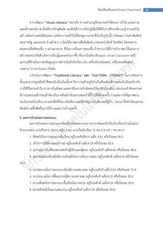 ห้องเรียนต้นแบบ(Smart Classroom)       49



        4.การพัฒนา “Visual Literacy” หมายถึง ความชานาญที่สามารถทาให้คนเรา เข้าใจ แปลความ
และสร้างสรรค์ภาพ อันได้จากจักษุสัมผัส จะเห็นได้ว่าการเรียนรู้เพื่อให้ได้รับการศึกษามีความรู้ ความเข้าใจ
แล้ว แม้จะอ่านหนังสือไม่ออก แต่ก็สามารถเข้าใจได้โดยดูจากภาพ ซึ่งในปัจจุบันนี้การโฆษณา ประชาสัมพันธ์
ของภาครัฐ และเอกชน ร้านค้าต่าง ๆ นิยมใช้ภาพผ่านสื่อสิ่งพิมพ์ ภาพยนตร์ สไลด์ โทรทัศน์ นิทรรศการ
ตลอดจนสื่อทัศนะอื่น ๆ อย่างมากมาย ซึ่งในการเรียนการสอนนั้น ถ้าหากเราได้มีการนาภาพมาใช้แทนการ
อธิบายจะช่วยให้เด็กเกิดการเรียนรู้และจดจามากขึ้น ซึ่งภายในห้องเรียนแบบ Smart Classroom จะมี
อุปกรณ์ที่ช่วยในการส่งข้อมูลรูปภาพต่างๆไปยังนักเรียน เช่น เครื่องวิชวลไลเซอร์, เครื่องคอมพิวเตอร์ ,
กระดาน Smart Board เป็นต้น
        5.ช่วยในการพัฒนา “Traditional Literacy” และ “CULTURAL LITERACY” ในการเรียนการ
นั้นนอกจากครูจะมีหน้าที่สอนนักเรียนในเนื้อหาวิชาการแล้วครูยังจาเป็นที่จะต้องมีการสอนนักเรียนเกี่ยวกับ
การใช้ชีวิตประจาวัน มารยาทในสังคม และควรฝึกความรับผิดชอบให้แก่นักเรียนด้วย เช่นก่อนเข้าห้องควรจะ
มีการถอดรองเท้าก่อนเช้าห้องเรียน หลังเลิกเรียนควรสอดเก้าอี้เก็บใต้โต๊ะทุกครั้ง การแต่งกายให้สุภาพตาม
ระเบียบของโรงเรียน ความสามัคคีกันภายในห้อง และที่สาคัญภายในห้องจะมีตู้เก็บ Tablet ซึ่งนักเรียนทุกคน
ต้องมีความซื้อสัตย์ในการใช้งานและการเก็บทุกครั้ง

5. ผลการนาเสนอการออกแบบ
       ผลการนาเสนอการออกแบบห้องเรียนโดยสอบถามจากอาจารย์และนักเรียนโรงเรียนบ้านโนนม่วง
จานวน16คน แบ่งเป็นชาย 14 คน หญิง 2 คน แบ่งเป็นนักเรียน 15 คน อาจารย์ 1 คน พบว่า
        1. พึงพอใจในการออกแบบชั้นเรียน อยู่ในระดับดีมาก เฉลี่ย 4.81 หรือร้อยละ 96.2
        2. เข้าใจการใช้ห้องและอุปกรณ์ อยู่ในระดับดี เฉลี่ย 4.18 หรือร้อยละ 83.6
        3. อุปกรณ์ภายในห้องเหมาะสมกับผู้เรียนและผู้สอน อยู่ในระดับดี เฉลี่ย4.43 หรือร้อยละ 88.6
        4. อุปกรณ์และเครื่องมือมีความทันสมัยในการเรียนการสอน อยู่ในระดับดี เฉลี่ย4.50 หรือร้อยละ
90.0
        5. งบประมาณในการออกแบบห้องมีความเหมาะสม อยู่ในระดับดี เฉลี่ย3.62 หรือร้อยละ 72.4
        6. งบประมาณในการซื้ออุปกรณ์มีความเหมาะสม อยู่ในระดับดี เฉลี่ย4.25 หรือร้อยละ 85.0
        7. ความพึงพอใจการออกแบบชั้นเรียนในภาพรวม อยู่ในระดับดี เฉลี่ย4.25 หรือร้อยละ 85.0
        8. ความพึงพอใจในแบบสอบถาม อยู่ในระดับดี เฉลี่ย 4.29 หรือร้อยละ 85.8
 