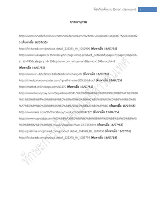 ห้องเรียนต้นแบบ (Smart classroom) ช


                                       บรรณานุกรม

http://www.innolifefurniture.com/innolifeproducts/?action=view&catID=0000007&pid=000002
5 (ค้นหาเมื่อ 16/07/55)
http://fct.tarad.com/product.detail_232345_th_1052990 (ค้นหาเมื่อ 16/07/55)
http://www.suksapan.or.th/index.php?page=shop.product_details&flypage=flypage.tpl&produ
ct_id=740&category_id=50&option=com_virtuemart&Itemid=154&vmcchk=1
(ค้นหาเมื่อ 16/07/55)
http://www.xn--b3c3bncc3d0a3k6d.com/?lang=th (ค้นหาเมื่อ 18/07/55)
http://checkpricecomputer.com/hp-all-in-one-200-526d-pc/ (ค้นหาเมื่อ 18/07/55)
http://market.onlineoops.com/67570 (ค้นหาเมื่อ 19/07/55)
http://www.trendyday.com/Department/341/%E0%B8%AB%E0%B8%B9%E0%B8%9F%E0%B8
%B1%E0%B8%87%E0%B8%84%E0%B8%AD%E0%B8%A1%E0%B8%9E%E0%B8%B4%E0%B8
%A7%E0%B9%80%E0%B8%95%E0%B8%AD%E0%B8%A3%E0%B9%8C (ค้นหาเมื่อ 15/07/55)
http://www.ikea.com/th/th/catalog/products/S89894732/ (ค้นหาเมื่อ 15/07/55)
http://www.sounddd.com/%E0%B8%A3%E0%B8%B0%E0%B8%9A%E0%B8%9A%E0%B8%A0
%E0%B8%B2%E0%B8%9E-Visual/Visualizer/Razr-LX-75S.html (ค้นหาเมื่อ 16/07/55)
http://pratima-ishop.tarad.com/product.detail_164998_th_1029830 (ค้นหาเมื่อ 16/07/55)
http://fct.tarad.com/product.detail_232345_th_1053774 (ค้นหาเมื่อ 16/07/55)
 