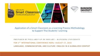 PREPARED BY WILLARD VAN DE BOGART – BANGKOK UNIVERSITY
FOR 1ST INTERNATIONAL CONFERENCE NSRU: AUGUST 17, 2015
LANGUAGE, COMMUNICATION, AND CULTURE: ENGLISH IN A GLOBALIZED CO NTEXT
Application of a Smart Classroom as a Learning Process Methodology
to Support Thai Students’ Learning
 