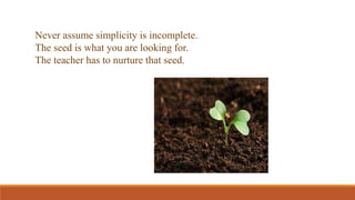 Never assume simplicity is incomplete.
The seed is what you are looking for.
The teacher has to nurture that seed.
 