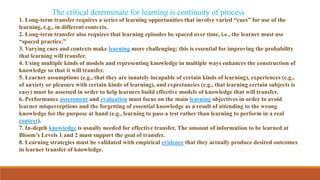 1. Long-term transfer requires a series of learning opportunities that involve varied “cues” for use of the
learning, e.g., in different contexts.
2. Long-term transfer also requires that learning episodes be spaced over time, i.e., the learner must use
“spaced practice.”
3. Varying cues and contexts make learning more challenging; this is essential for improving the probability
that learning will transfer.
4. Using multiple kinds of models and representing knowledge in multiple ways enhances the construction of
knowledge so that it will transfer.
5. Learner assumptions (e.g., that they are innately incapable of certain kinds of learning), experiences (e.g.,
of anxiety or pleasure with certain kinds of learning), and expectancies (e.g., that learning certain subjects is
easy) must be assessed in order to help learners build effective models of knowledge that will transfer.
6. Performance assessment and evaluation must focus on the main learning objectives in order to avoid
learner misperceptions and the forgetting of essential knowledge as a result of attending to the wrong
knowledge for the purpose at hand (e.g., learning to pass a test rather than learning to perform in a real
context).
7. In-depth knowledge is usually needed for effective transfer. The amount of information to be learned at
Bloom’s Levels 1 and 2 must support the goal of transfer.
8. Learning strategies must be validated with empirical evidence that they actually produce desired outcomes
in learner transfer of knowledge.
The critical determinate for learning is continuity of process
 