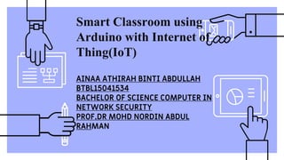 Smart Classroom using
Arduino with Internet of
Thing(IoT)
AINAA ATHIRAH BINTI ABDULLAH
BTBL15041534
BACHELOR OF SCIENCE COMPUTER IN
NETWORK SECURITY
PROF.DR MOHD NORDIN ABDUL
RAHMAN
 