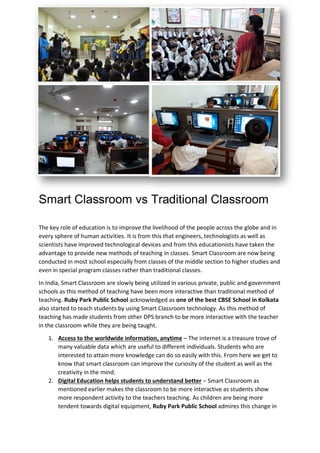 Smart Classroom vs Traditional Classroom
The key role of education is to improve the livelihood of the people across the globe and in
every sphere of human activities. It is from this that engineers, technologists as well as
scientists have improved technological devices and from this educationists have taken the
advantage to provide new methods of teaching in classes. Smart Classroom are now being
conducted in most school especially from classes of the middle section to higher studies and
even in special program classes rather than traditional classes.
In India, Smart Classroom are slowly being utilized in various private, public and government
schools as this method of teaching have been more interactive than traditional method of
teaching. Ruby Park Public School acknowledged as one of the best CBSE School in Kolkata
also started to teach students by using Smart Classroom technology. As this method of
teaching has made students from other DPS branch to be more interactive with the teacher
in the classroom while they are being taught.
1. Access to the worldwide information, anytime – The internet is a treasure trove of
many valuable data which are useful to different individuals. Students who are
interested to attain more knowledge can do so easily with this. From here we get to
know that smart classroom can improve the curiosity of the student as well as the
creativity in the mind.
2. Digital Education helps students to understand better – Smart Classroom as
mentioned earlier makes the classroom to be more interactive as students show
more respondent activity to the teachers teaching. As children are being more
tendent towards digital equipment, Ruby Park Public School admires this change in
 