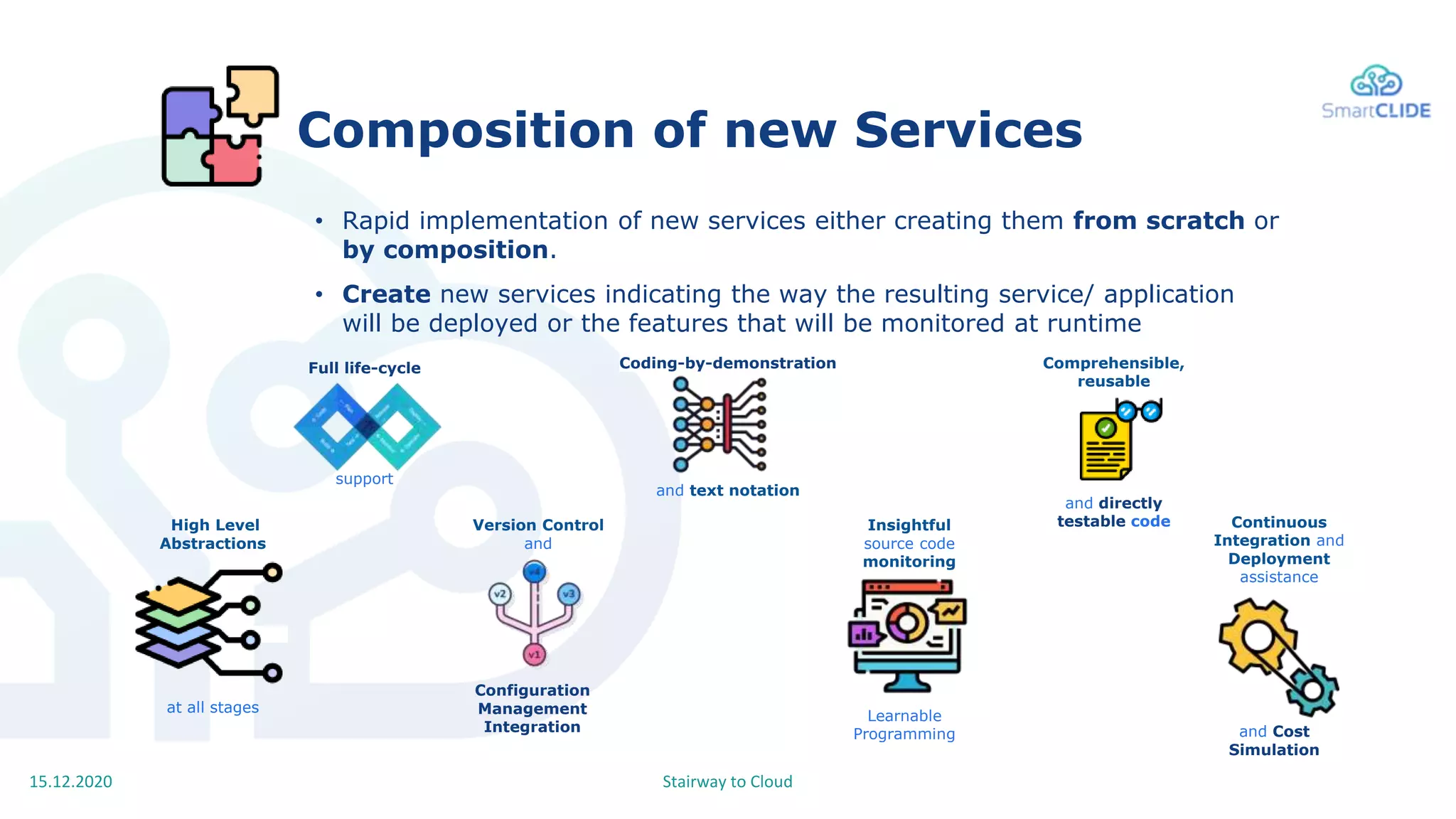 Stairway to Cloud15.12.2020
Composition of new Services
support
Full life-cycle
Configuration
Management
Integration
Version Control
and
Coding-by-demonstration
and text notation
Learnable
Programming
Insightful
source code
monitoring
High Level
Abstractions
at all stages
Comprehensible,
reusable
and directly
testable code
• Rapid implementation of new services either creating them from scratch or
by composition.
• Create new services indicating the way the resulting service/ application
will be deployed or the features that will be monitored at runtime
and Cost
Simulation
Continuous
Integration and
Deployment
assistance
 