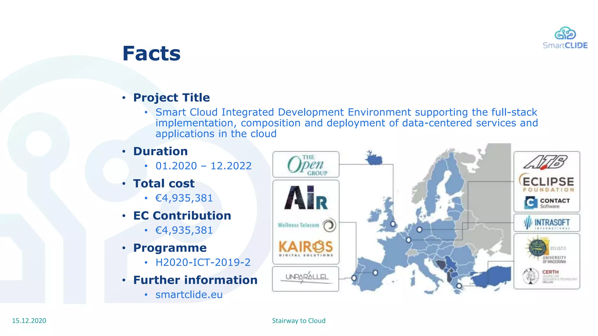 Stairway to Cloud15.12.2020
Facts
• Project Title
• Smart Cloud Integrated Development Environment supporting the full-stack
implementation, composition and deployment of data-centered services and
applications in the cloud
• Duration
• 01.2020 – 12.2022
• Total cost
• €4,935,381
• EC Contribution
• €4,935,381
• Programme
• H2020-ICT-2019-2
• Further information
• smartclide.eu
 