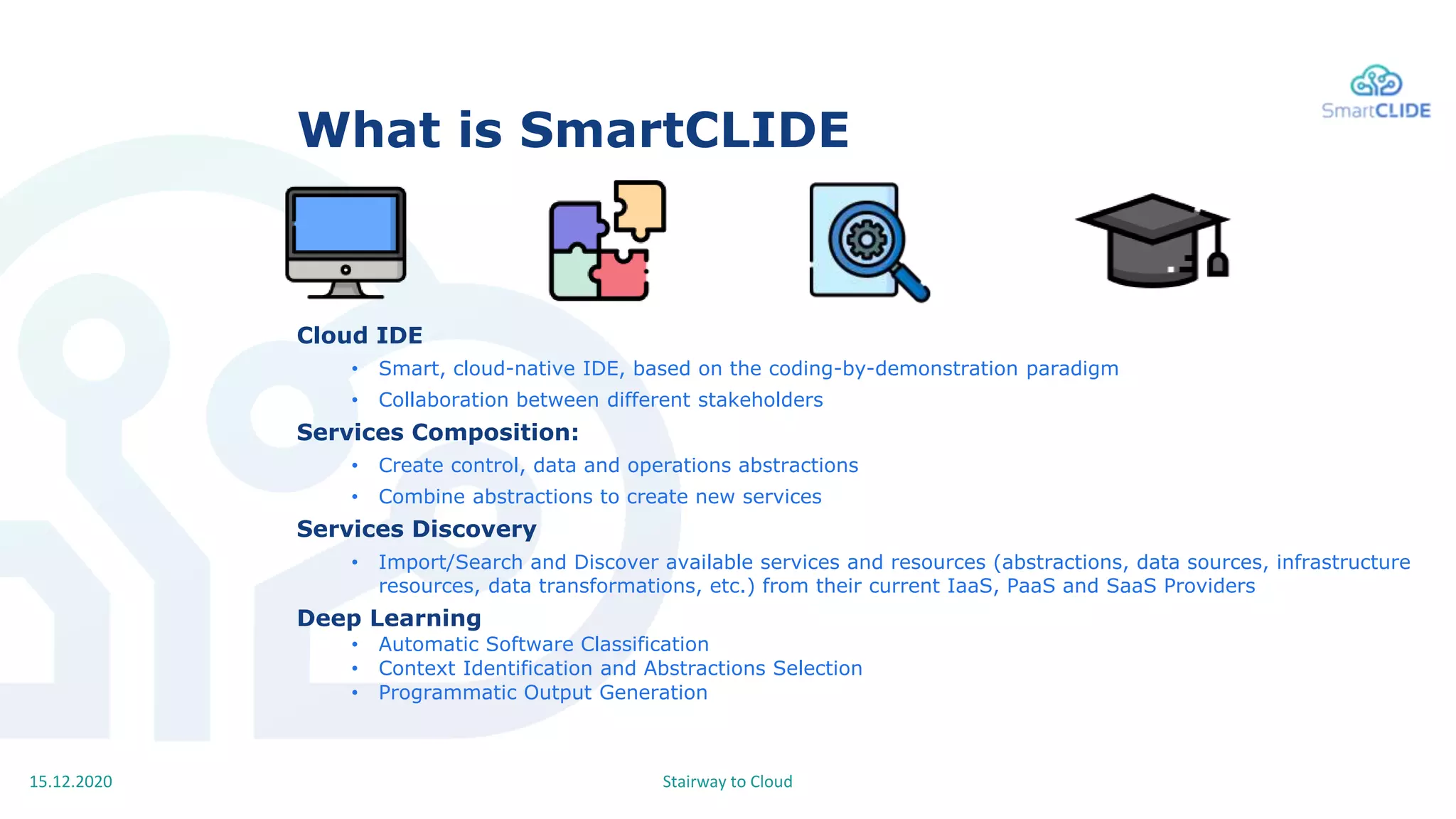Stairway to Cloud15.12.2020
What is SmartCLIDE
Cloud IDE
• Smart, cloud-native IDE, based on the coding-by-demonstration paradigm
• Collaboration between different stakeholders
Services Composition:
• Create control, data and operations abstractions
• Combine abstractions to create new services
Services Discovery
• Import/Search and Discover available services and resources (abstractions, data sources, infrastructure
resources, data transformations, etc.) from their current IaaS, PaaS and SaaS Providers
Deep Learning
• Automatic Software Classification
• Context Identification and Abstractions Selection
• Programmatic Output Generation
 