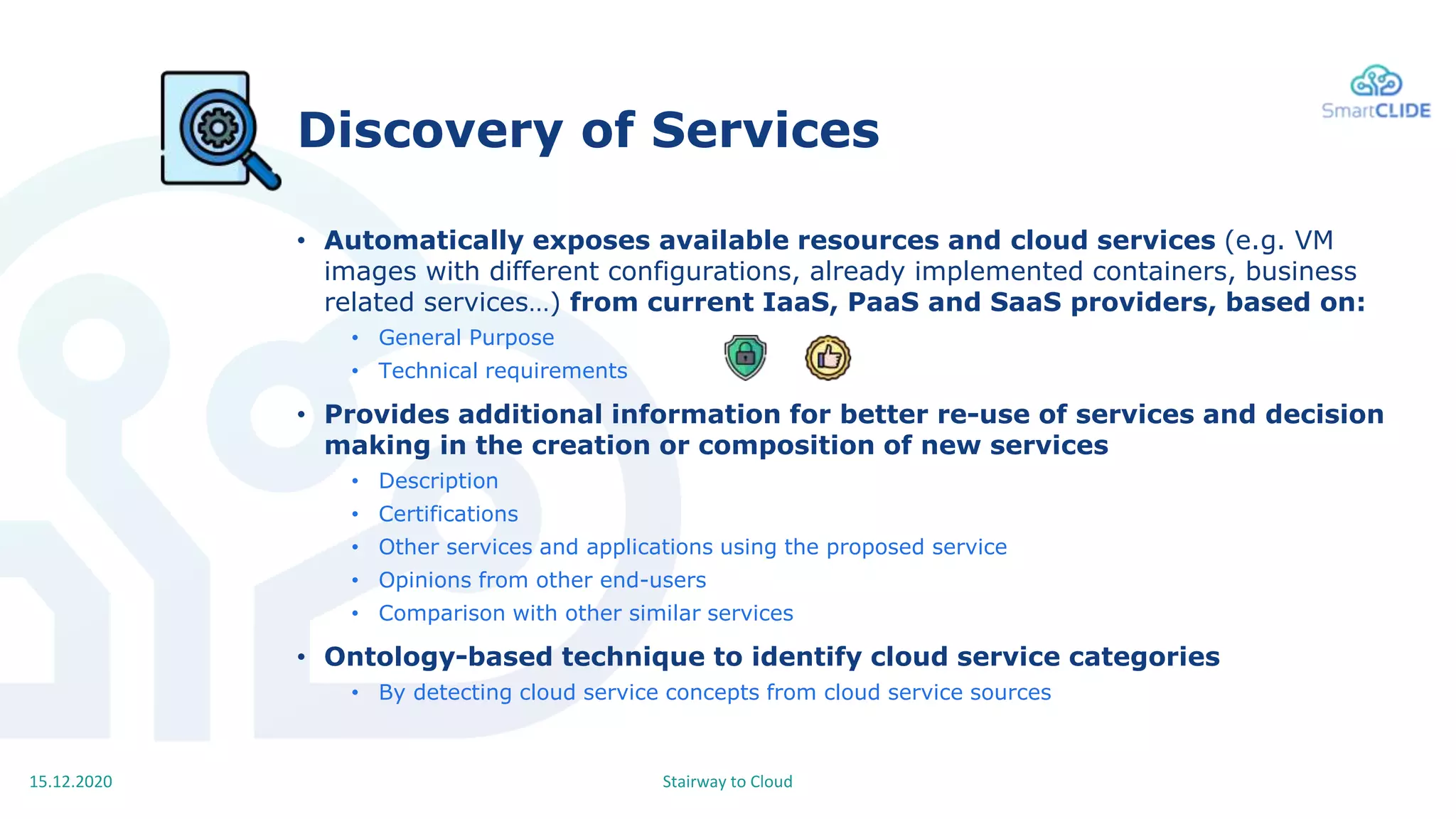 Stairway to Cloud15.12.2020
Discovery of Services
• Automatically exposes available resources and cloud services (e.g. VM
images with different configurations, already implemented containers, business
related services…) from current IaaS, PaaS and SaaS providers, based on:
• General Purpose
• Technical requirements
• Provides additional information for better re-use of services and decision
making in the creation or composition of new services
• Description
• Certifications
• Other services and applications using the proposed service
• Opinions from other end-users
• Comparison with other similar services
• Ontology-based technique to identify cloud service categories
• By detecting cloud service concepts from cloud service sources
 
