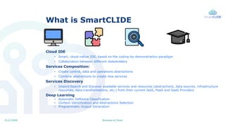Stairway to Cloud15.12.2020
What is SmartCLIDE
Cloud IDE
• Smart, cloud-native IDE, based on the coding-by-demonstration p...