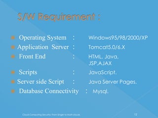  Operating System :                                         Windows95/98/2000/XP
 Application Server :                                       Tomcat5.0/6.X
 Front End          :                                       HTML, Java,
                                                             JSP,AJAX
 Scripts            :                                       JavaScript.
 Server side Script :                                       Java Server Pages.
 Database Connectivity                                     : Mysql.


    Cloud Computing Security: From Single to Multi-clouds                    12
 