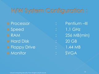  Processor                                                 :   Pentium –III
 Speed                                                     :   1.1 GHz
 RAM                                                       :   256 MB(min)
 Hard Disk                                                 :   20 GB
 Floppy Drive                                              :   1.44 MB
 Monitor                                                   :   SVGA



                                                                         13
    Cloud Computing Security: From Single to Multi-clouds
 
