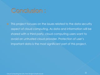     This project focuses on the issues related to the data security
     aspect of cloud computing. As data and information will be
     shared with a third party, cloud computing users want to
     avoid an untrusted cloud provider. Protection of user’s
     important data is the most significant part of this project.




                                                               22
Cloud Computing Security: From Single to Multi-clouds
 