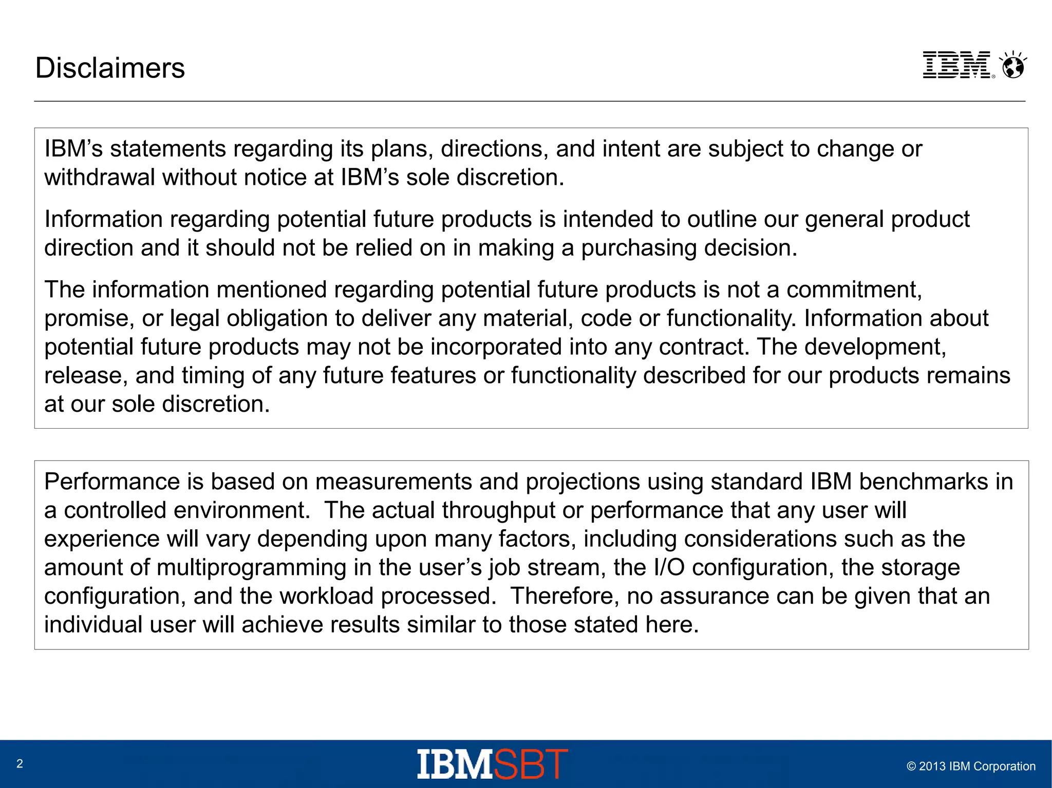 Disclaimers
IBM’s statements regarding its plans, directions, and intent are subject to change or
withdrawal without notice at IBM’s sole discretion.
Information regarding potential future products is intended to outline our general product
direction and it should not be relied on in making a purchasing decision.
The information mentioned regarding potential future products is not a commitment,
promise, or legal obligation to deliver any material, code or functionality. Information about
potential future products may not be incorporated into any contract. The development,
release, and timing of any future features or functionality described for our products remains
at our sole discretion.
Performance is based on measurements and projections using standard IBM benchmarks in
a controlled environment. The actual throughput or performance that any user will
experience will vary depending upon many factors, including considerations such as the
amount of multiprogramming in the user’s job stream, the I/O configuration, the storage
configuration, and the workload processed. Therefore, no assurance can be given that an
individual user will achieve results similar to those stated here.

2

© 2013 IBM Corporation

 