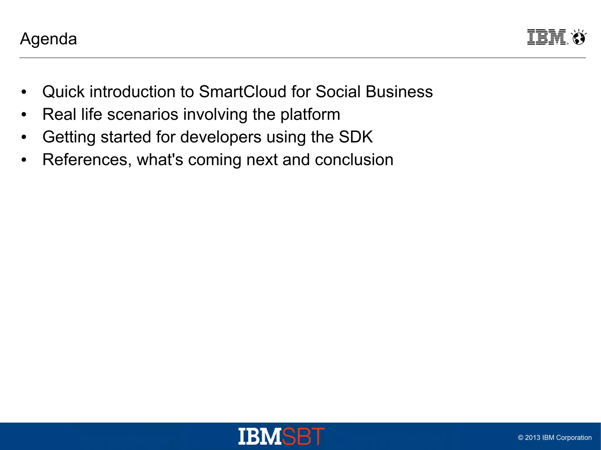 Agenda
●
●
●
●

Quick introduction to SmartCloud for Social Business
Real life scenarios involving the platform
Getting started for developers using the SDK
References, what's coming next and conclusion

© 2013 IBM Corporation

 