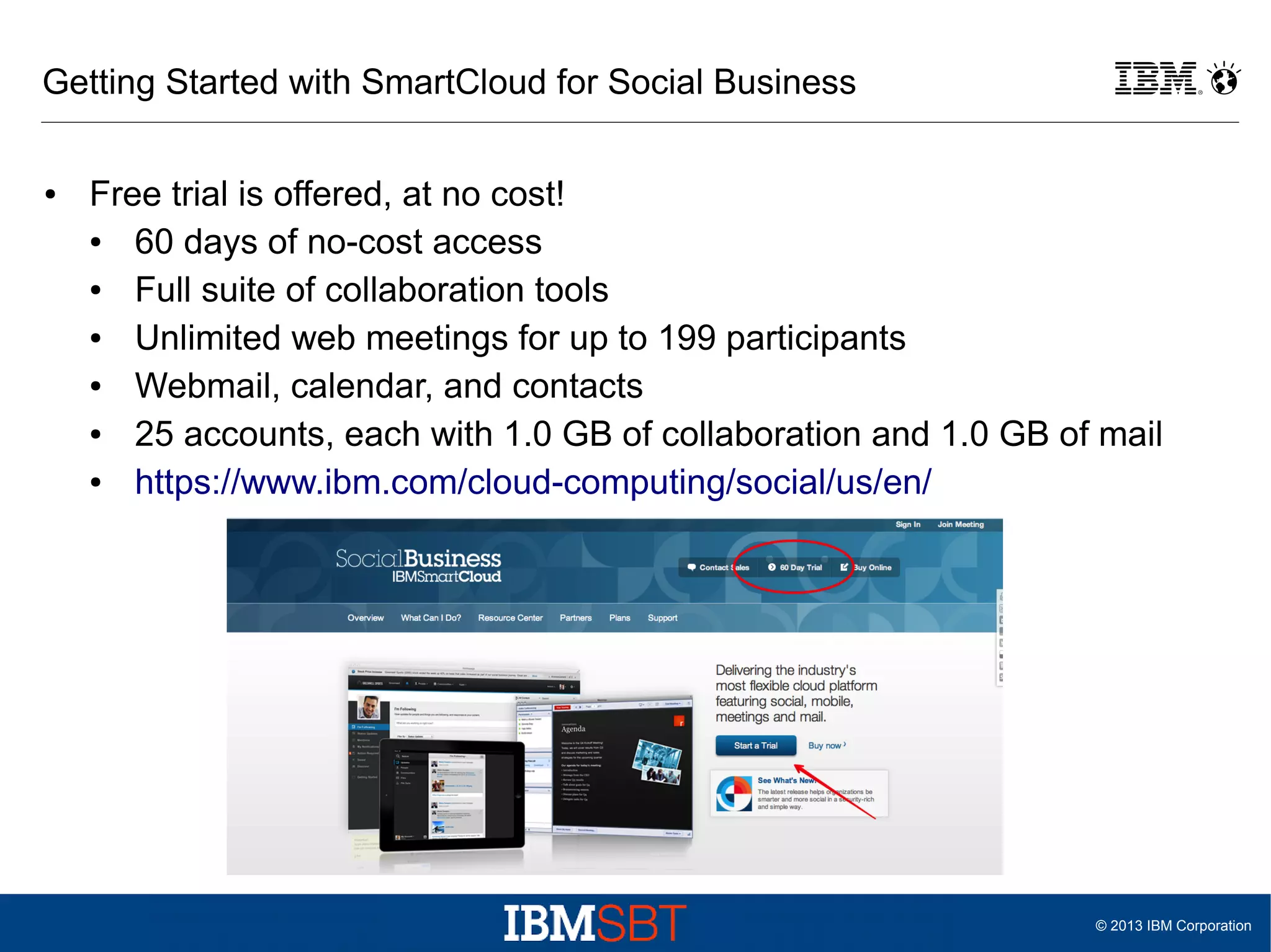 Getting Started with SmartCloud for Social Business
●

Free trial is offered, at no cost!
●
60 days of no-cost access
●
Full suite of collaboration tools
●
Unlimited web meetings for up to 199 participants
●
Webmail, calendar, and contacts
●
25 accounts, each with 1.0 GB of collaboration and 1.0 GB of mail
●
https://www.ibm.com/cloud-computing/social/us/en/

© 2013 IBM Corporation

 