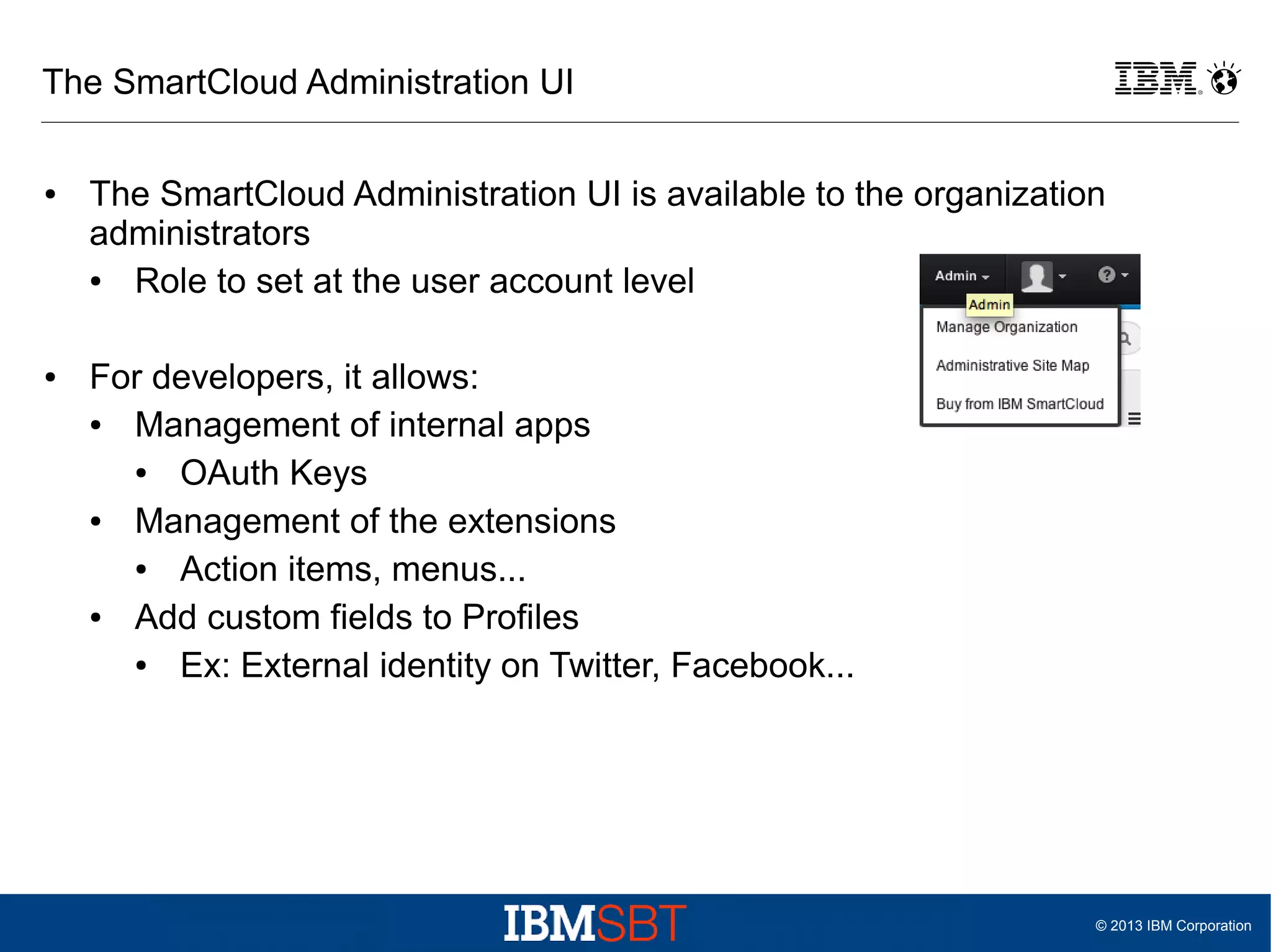 The SmartCloud Administration UI
●

●

The SmartCloud Administration UI is available to the organization
administrators
●
Role to set at the user account level
For developers, it allows:
●
Management of internal apps
●
OAuth Keys
●
Management of the extensions
●
Action items, menus...
●
Add custom fields to Profiles
●
Ex: External identity on Twitter, Facebook...

© 2013 IBM Corporation

 