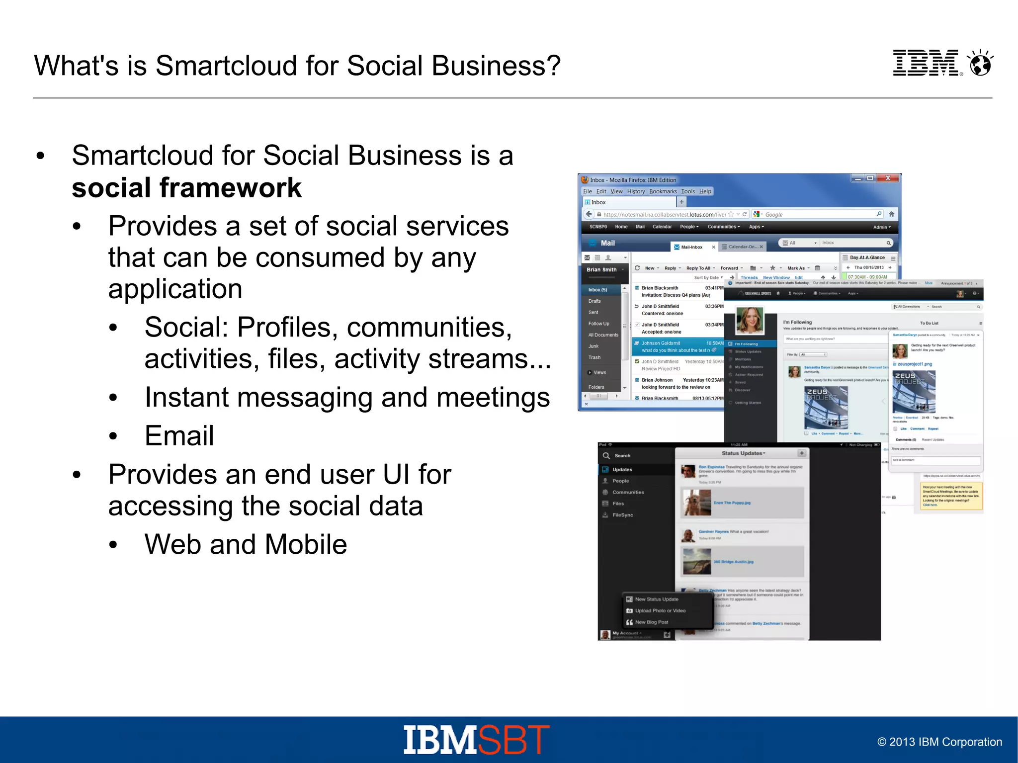 What's is Smartcloud for Social Business?
●

Smartcloud for Social Business is a
social framework
●
Provides a set of social services
that can be consumed by any
application
●
Social: Profiles, communities,
activities, files, activity streams...
●
Instant messaging and meetings
●
Email
●
Provides an end user UI for
accessing the social data
●
Web and Mobile

© 2013 IBM Corporation

 