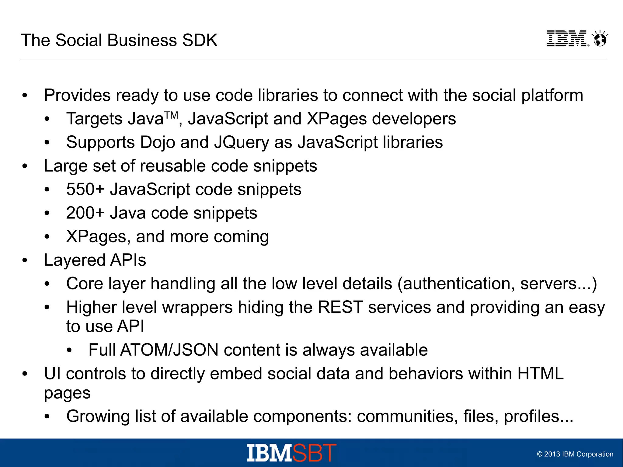 The Social Business SDK
●

●

●

●

Provides ready to use code libraries to connect with the social platform
●
Targets JavaTM, JavaScript and XPages developers
●
Supports Dojo and JQuery as JavaScript libraries
Large set of reusable code snippets
●
550+ JavaScript code snippets
●
200+ Java code snippets
●
XPages, and more coming
Layered APIs
●
Core layer handling all the low level details (authentication, servers...)
●
Higher level wrappers hiding the REST services and providing an easy
to use API
●
Full ATOM/JSON content is always available
UI controls to directly embed social data and behaviors within HTML
pages
●
Growing list of available components: communities, files, profiles...
© 2013 IBM Corporation

 
