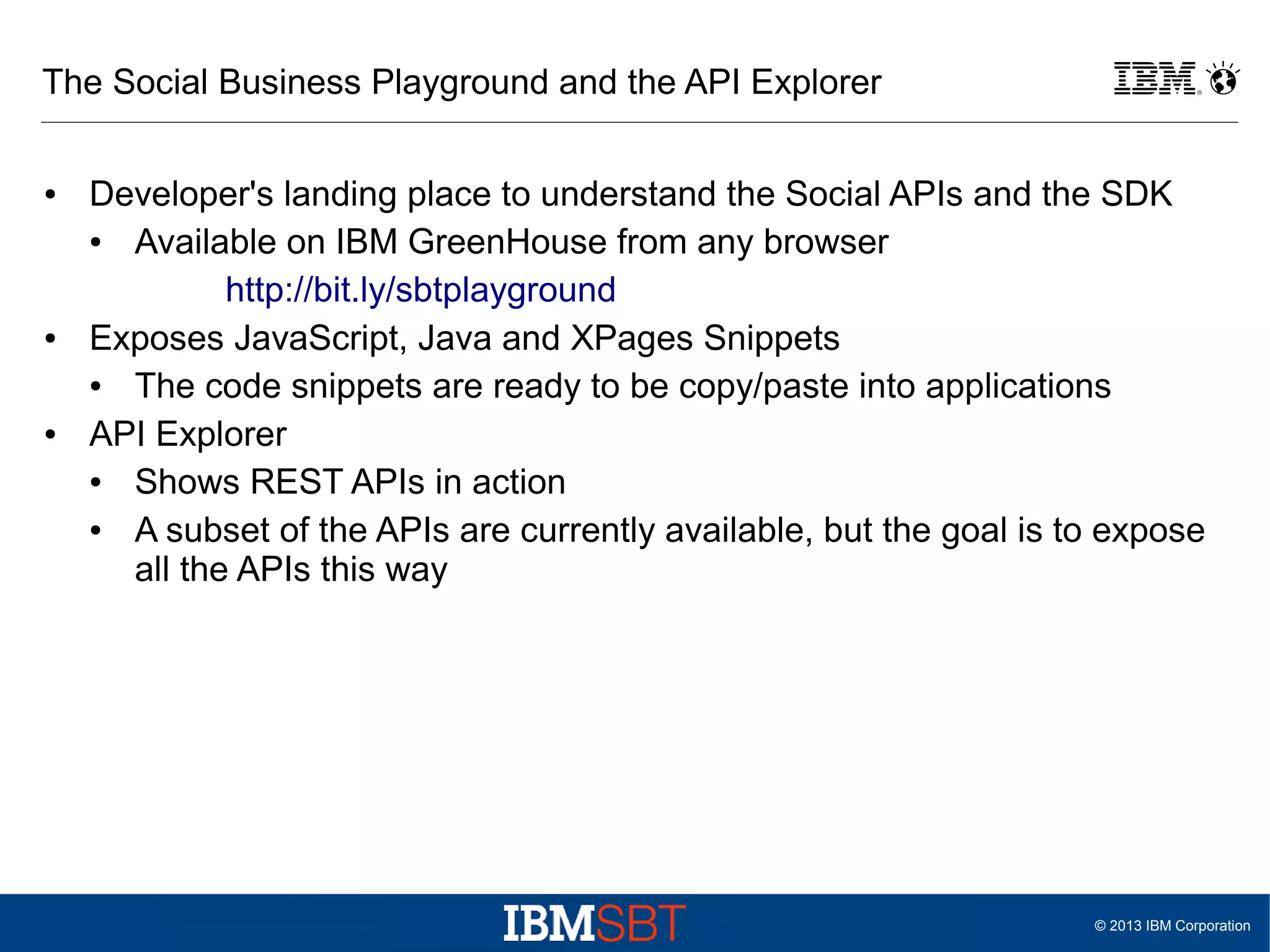 The Social Business Playground and the API Explorer
●

●

●

Developer's landing place to understand the Social APIs and the SDK
●
Available on IBM GreenHouse from any browser
http://bit.ly/sbtplayground
Exposes JavaScript, Java and XPages Snippets
●
The code snippets are ready to be copy/paste into applications
API Explorer
●
Shows REST APIs in action
●
A subset of the APIs are currently available, but the goal is to expose
all the APIs this way

© 2013 IBM Corporation

 
