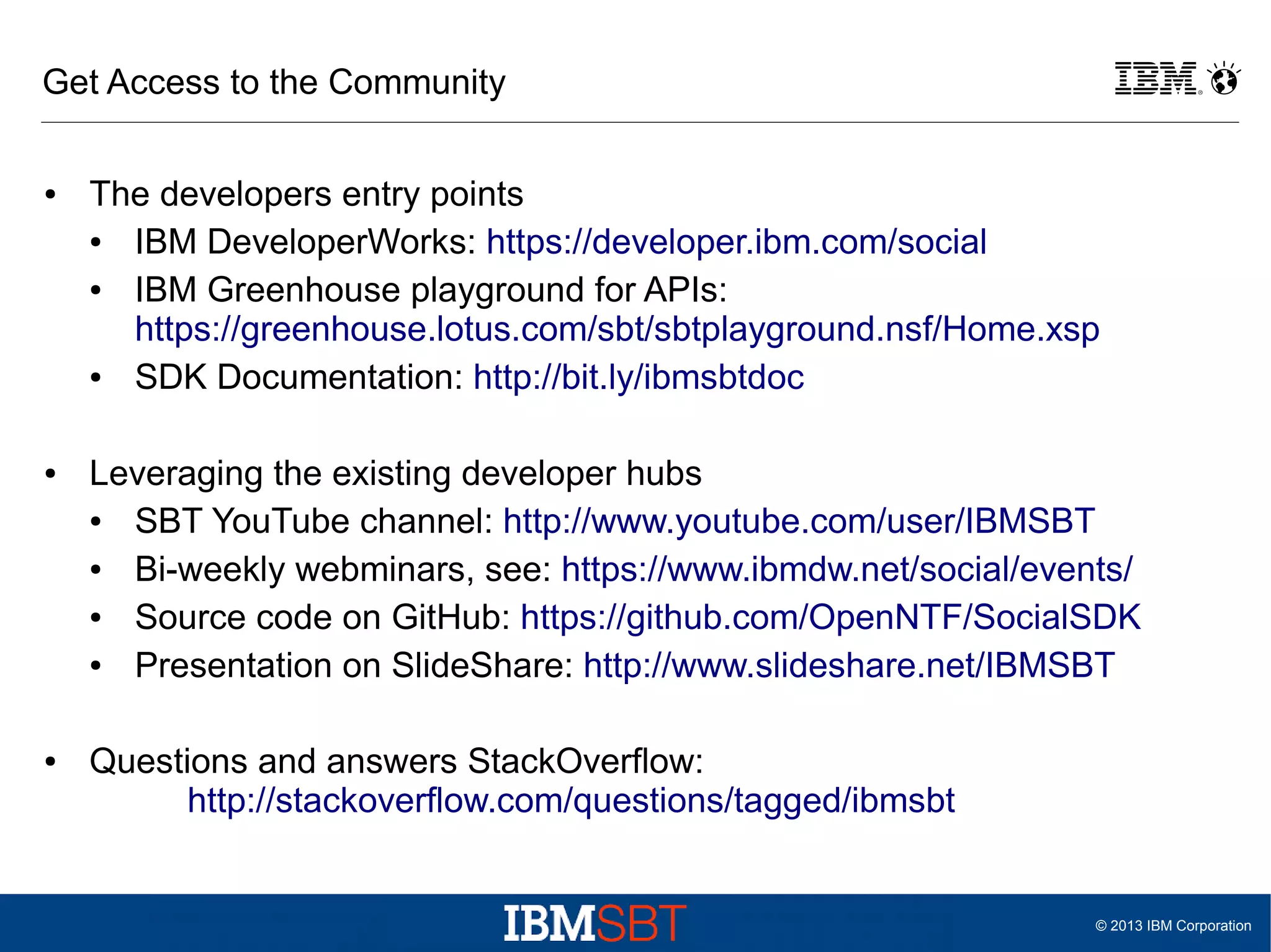 Get Access to the Community
●

●

●

The developers entry points
●
IBM DeveloperWorks: https://developer.ibm.com/social
●
IBM Greenhouse playground for APIs:
https://greenhouse.lotus.com/sbt/sbtplayground.nsf/Home.xsp
●
SDK Documentation: http://bit.ly/ibmsbtdoc
Leveraging the existing developer hubs
●
SBT YouTube channel: http://www.youtube.com/user/IBMSBT
●
Bi-weekly webminars, see: https://www.ibmdw.net/social/events/
●
Source code on GitHub: https://github.com/OpenNTF/SocialSDK
●
Presentation on SlideShare: http://www.slideshare.net/IBMSBT
Questions and answers StackOverflow:
http://stackoverflow.com/questions/tagged/ibmsbt

© 2013 IBM Corporation

 