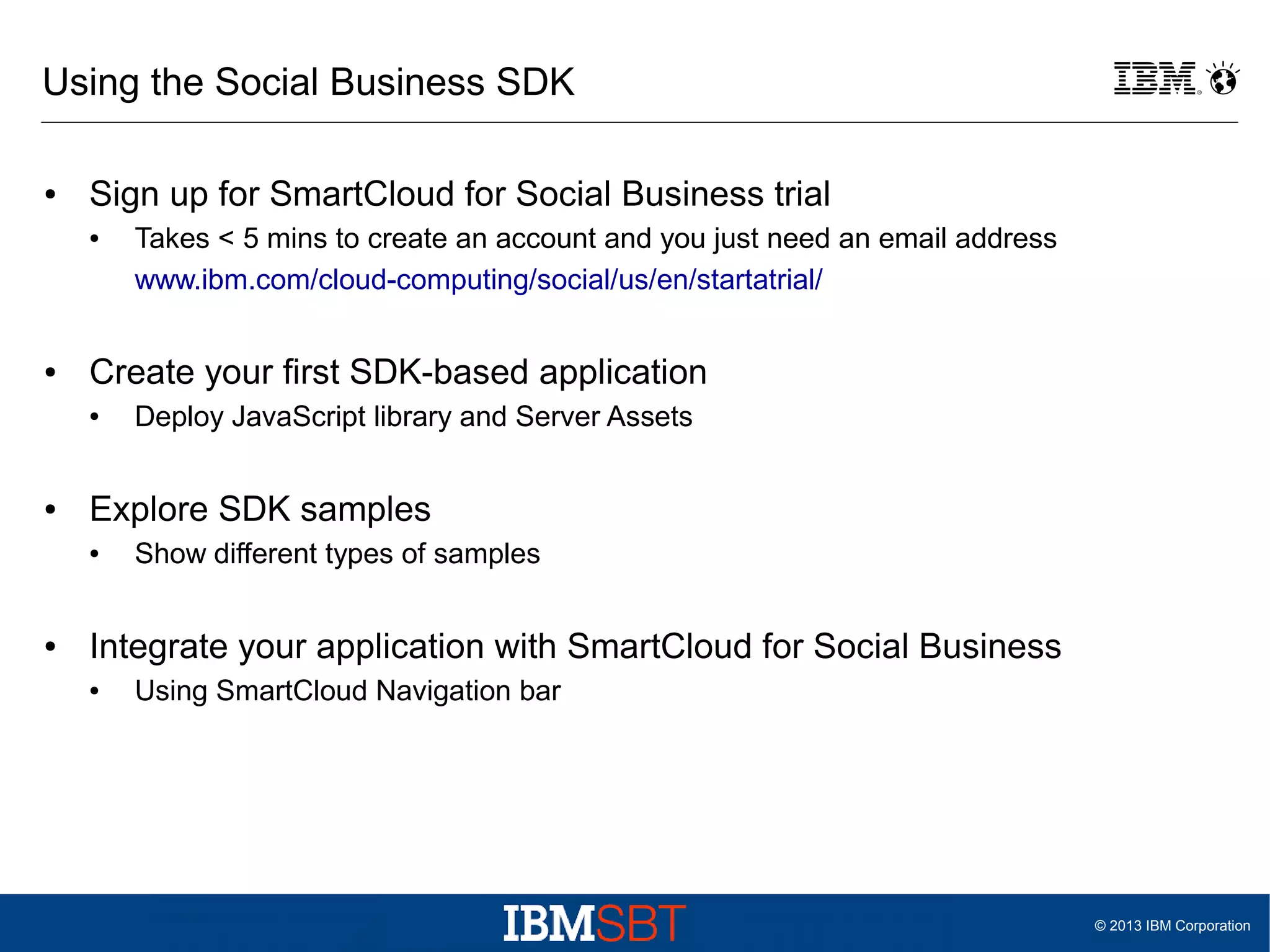 Using the Social Business SDK
●

Sign up for SmartCloud for Social Business trial
●

●

Create your first SDK-based application
●

●

Deploy JavaScript library and Server Assets

Explore SDK samples
●

●

Takes < 5 mins to create an account and you just need an email address
www.ibm.com/cloud-computing/social/us/en/startatrial/

Show different types of samples

Integrate your application with SmartCloud for Social Business
●

Using SmartCloud Navigation bar

© 2013 IBM Corporation

 