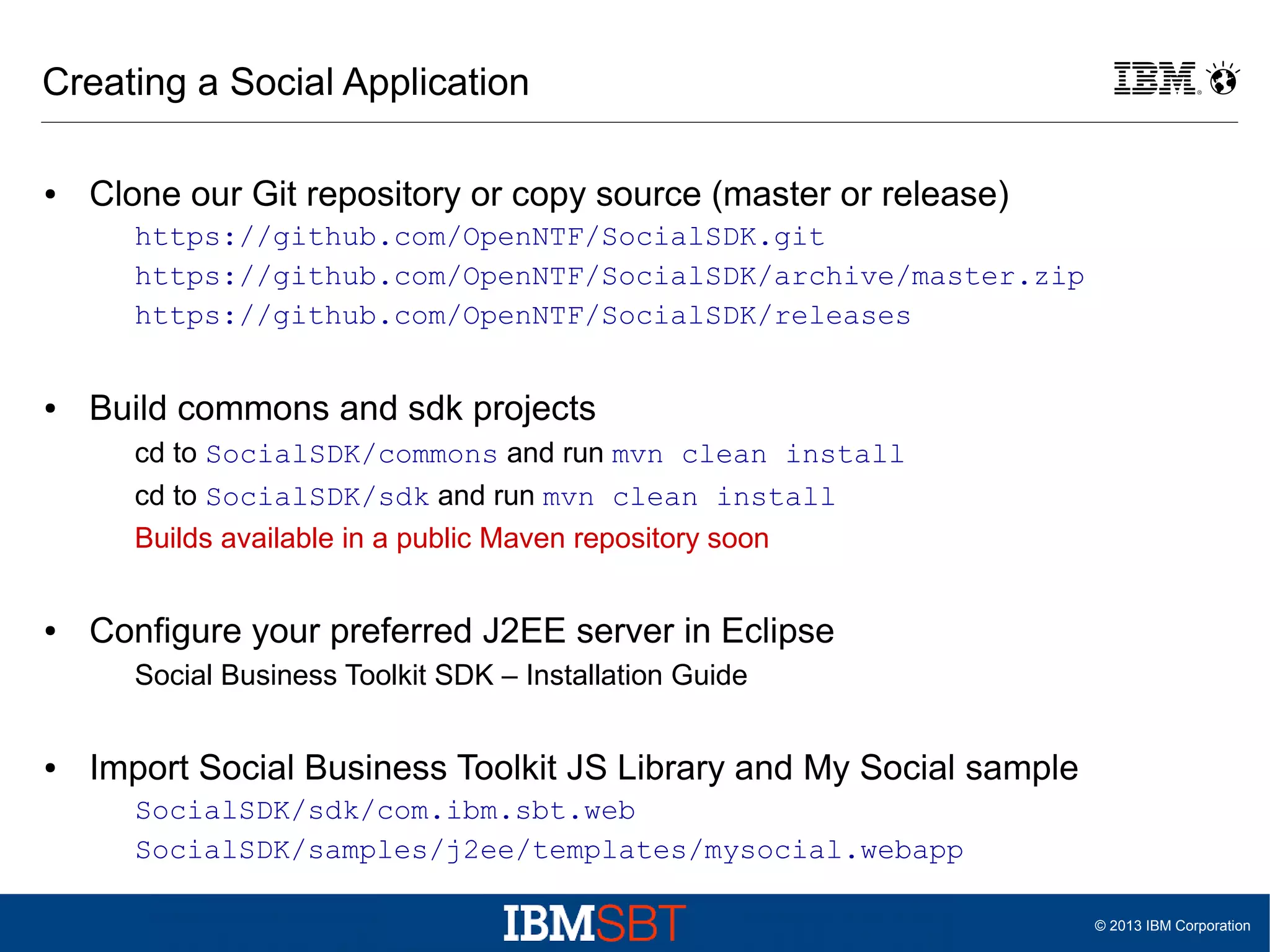 Creating a Social Application
●

Clone our Git repository or copy source (master or release)
https://github.com/OpenNTF/SocialSDK.git
https://github.com/OpenNTF/SocialSDK/archive/master.zip
https://github.com/OpenNTF/SocialSDK/releases

●

Build commons and sdk projects
cd to SocialSDK/commons and run mvn clean install
cd to SocialSDK/sdk and run mvn clean install
Builds available in a public Maven repository soon

●

Configure your preferred J2EE server in Eclipse
Social Business Toolkit SDK – Installation Guide

●

Import Social Business Toolkit JS Library and My Social sample
SocialSDK/sdk/com.ibm.sbt.web
SocialSDK/samples/j2ee/templates/mysocial.webapp
© 2013 IBM Corporation

 