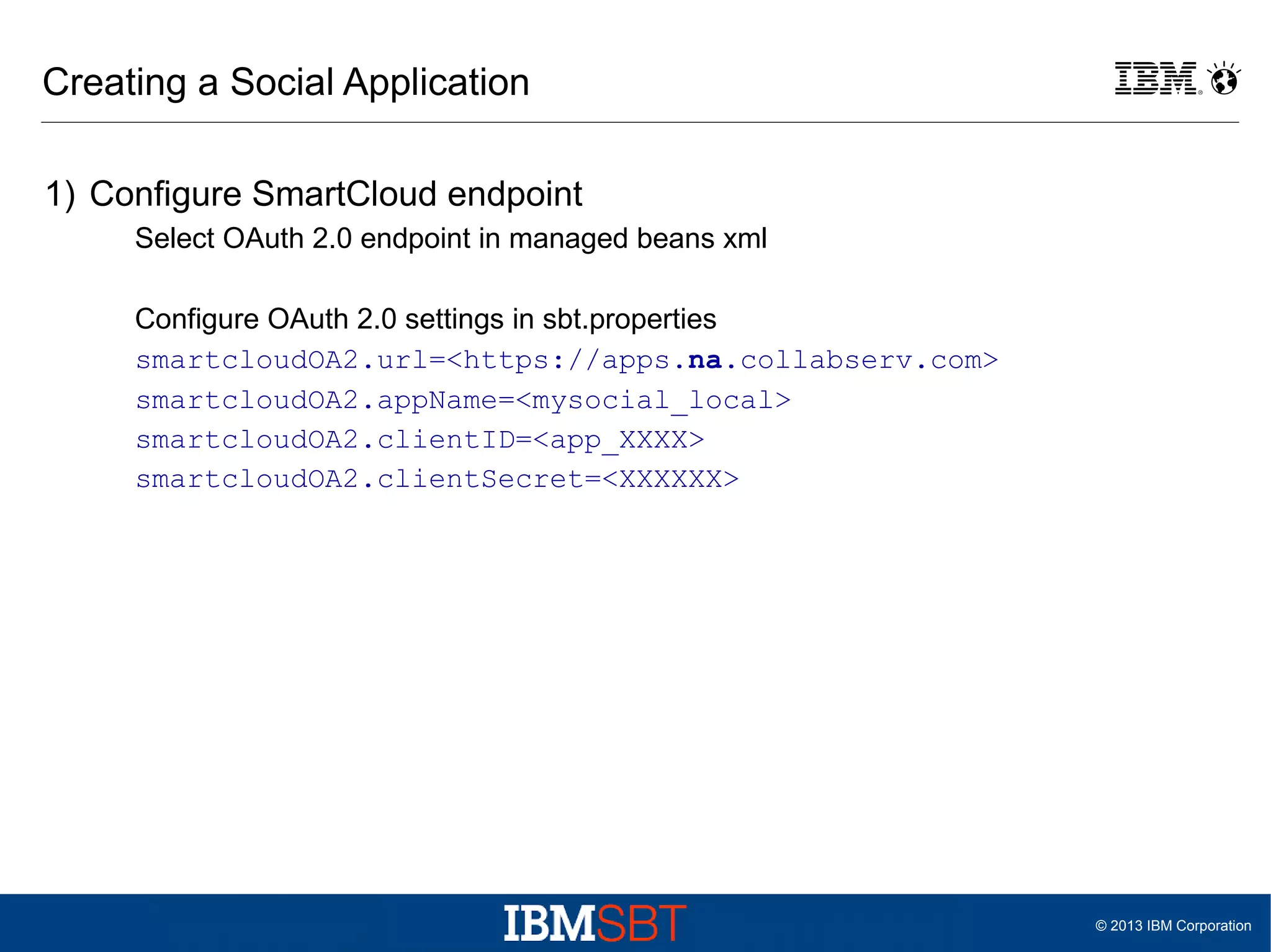 Creating a Social Application
1) Configure SmartCloud endpoint
Select OAuth 2.0 endpoint in managed beans xml
Configure OAuth 2.0 settings in sbt.properties
smartcloudOA2.url=<https://apps.na.collabserv.com>
smartcloudOA2.appName=<mysocial_local>
smartcloudOA2.clientID=<app_XXXX>
smartcloudOA2.clientSecret=<XXXXXX>

© 2013 IBM Corporation

 