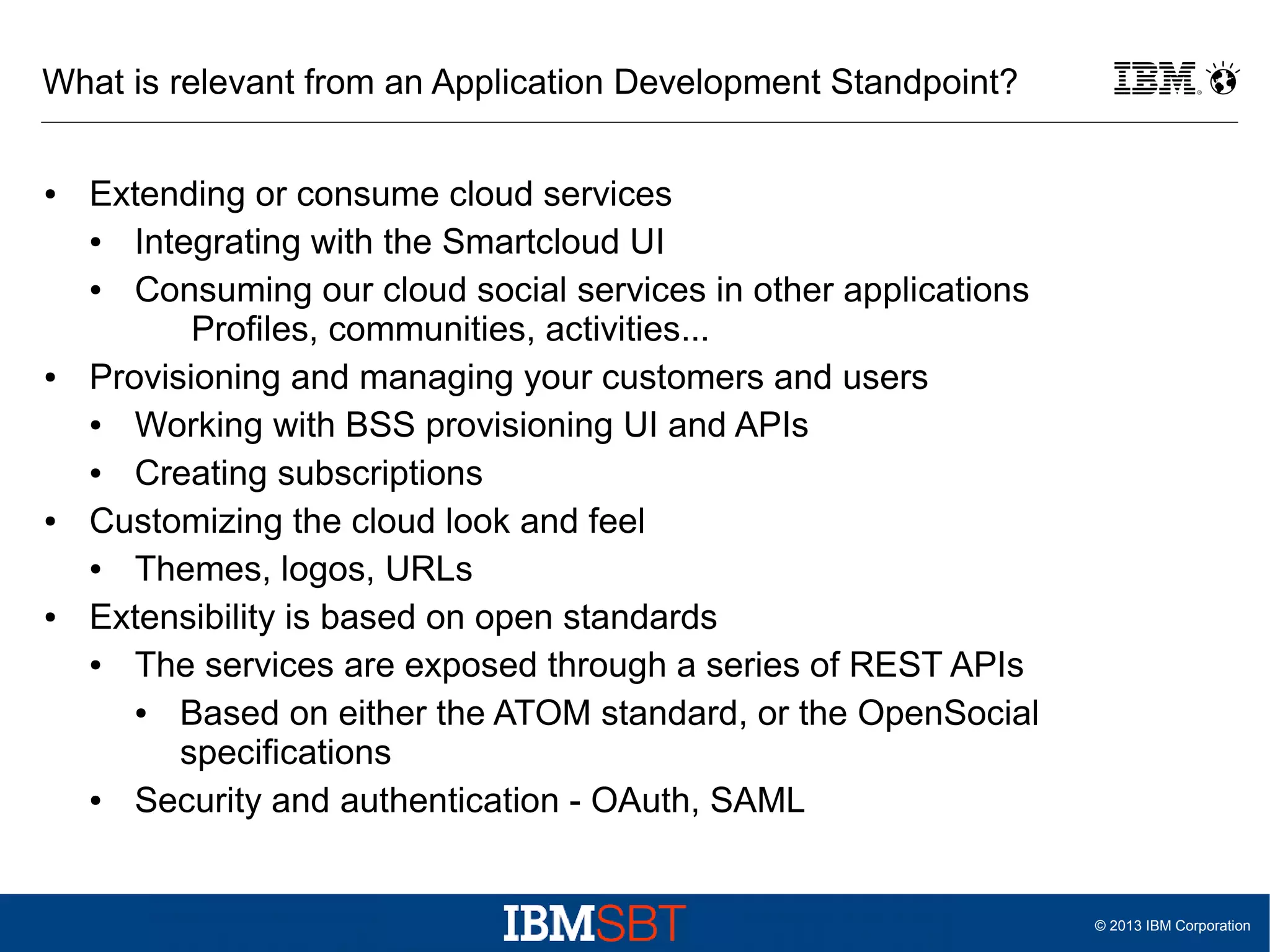 What is relevant from an Application Development Standpoint?
●

●

●

●

Extending or consume cloud services
●
Integrating with the Smartcloud UI
●
Consuming our cloud social services in other applications
Profiles, communities, activities...
Provisioning and managing your customers and users
●
Working with BSS provisioning UI and APIs
●
Creating subscriptions
Customizing the cloud look and feel
●
Themes, logos, URLs
Extensibility is based on open standards
●
The services are exposed through a series of REST APIs
●
Based on either the ATOM standard, or the OpenSocial
specifications
●
Security and authentication - OAuth, SAML

© 2013 IBM Corporation

 