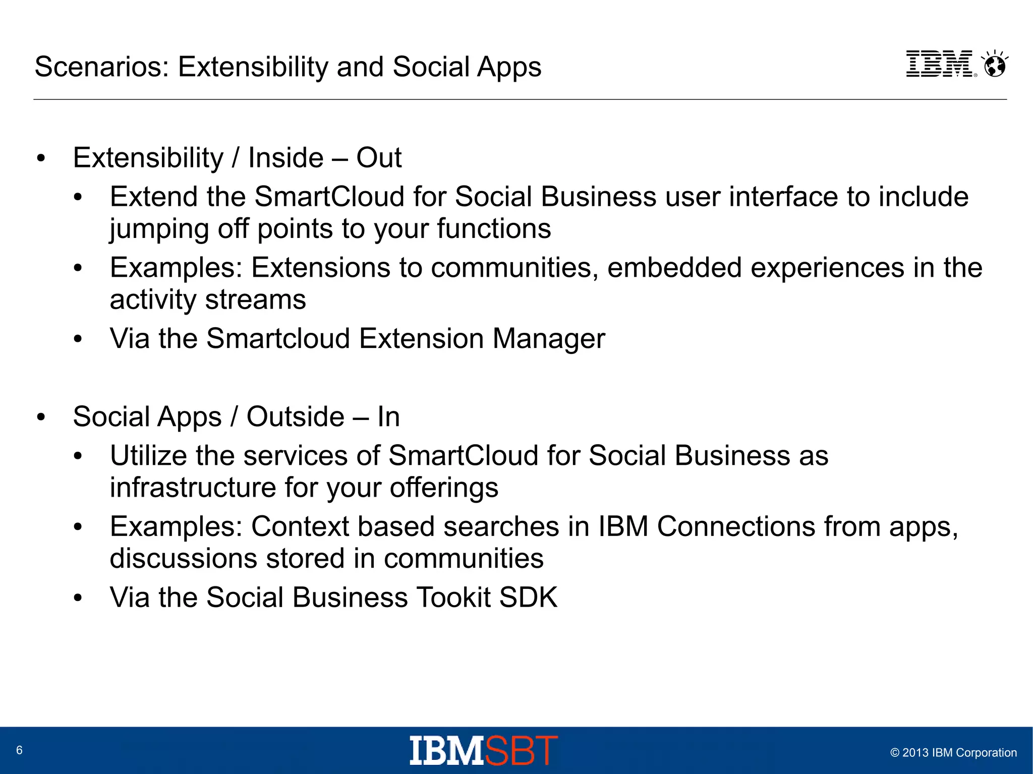 Scenarios: Extensibility and Social Apps
●

●

6

Extensibility / Inside – Out
●
Extend the SmartCloud for Social Business user interface to include
jumping off points to your functions
●
Examples: Extensions to communities, embedded experiences in the
activity streams
●
Via the Smartcloud Extension Manager
Social Apps / Outside – In
●
Utilize the services of SmartCloud for Social Business as
infrastructure for your offerings
●
Examples: Context based searches in IBM Connections from apps,
discussions stored in communities
●
Via the Social Business Tookit SDK

© 2013 IBM Corporation

 