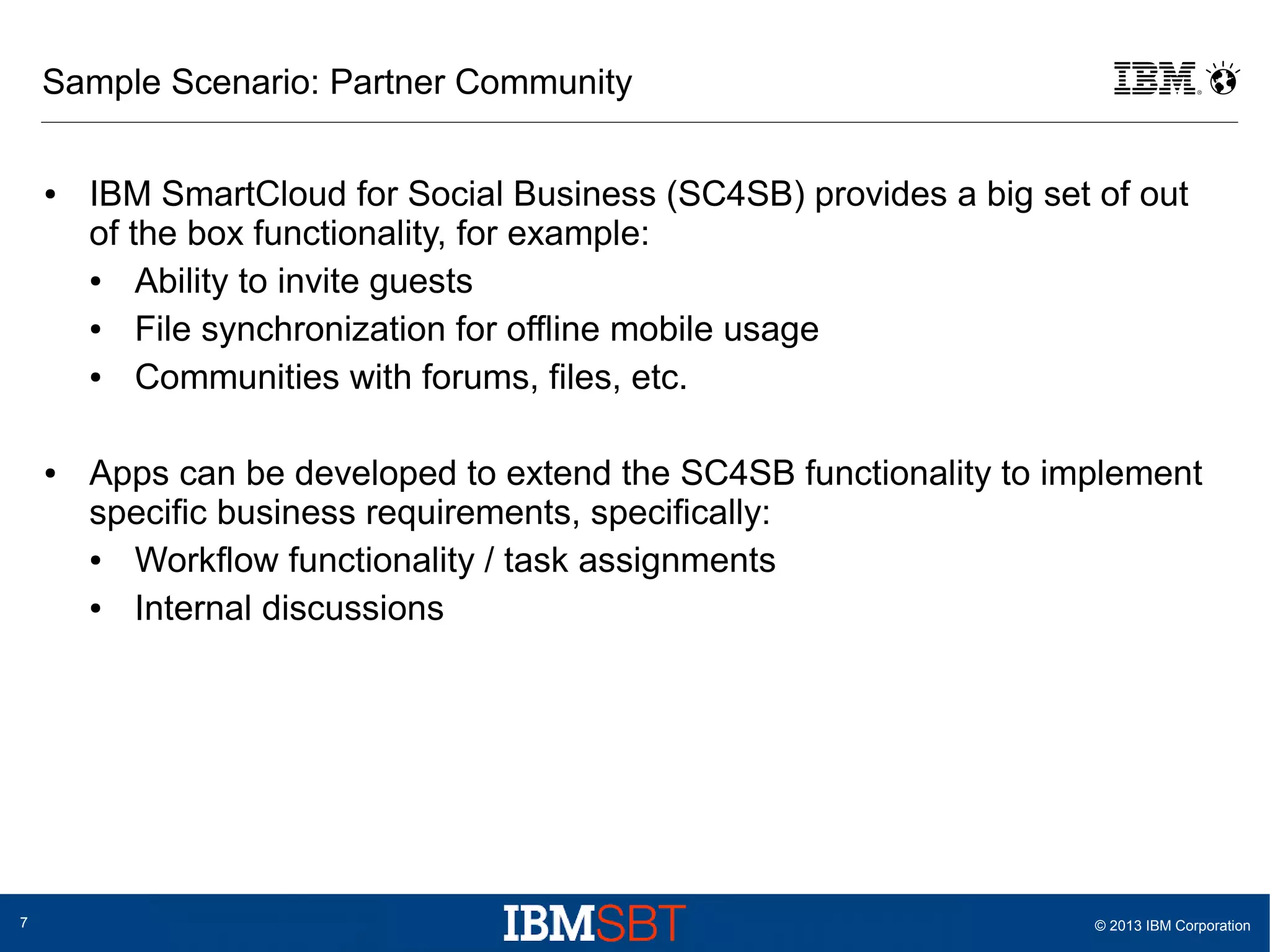 Sample Scenario: Partner Community
●

●

7

IBM SmartCloud for Social Business (SC4SB) provides a big set of out
of the box functionality, for example:
●
Ability to invite guests
●
File synchronization for offline mobile usage
●
Communities with forums, files, etc.
Apps can be developed to extend the SC4SB functionality to implement
specific business requirements, specifically:
●
Workflow functionality / task assignments
●
Internal discussions

© 2013 IBM Corporation

 