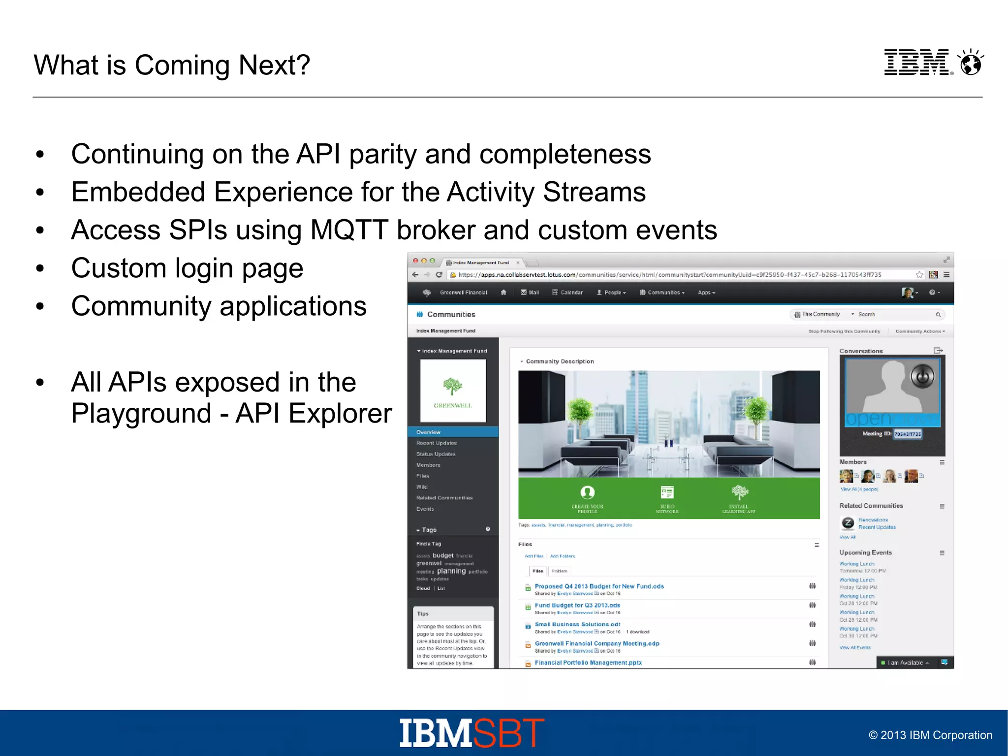 What is Coming Next?
●
●
●
●
●

●

Continuing on the API parity and completeness
Embedded Experience for the Activity Streams
Access SPIs using MQTT broker and custom events
Custom login page
Community applications
All APIs exposed in the
Playground - API Explorer

© 2013 IBM Corporation

 