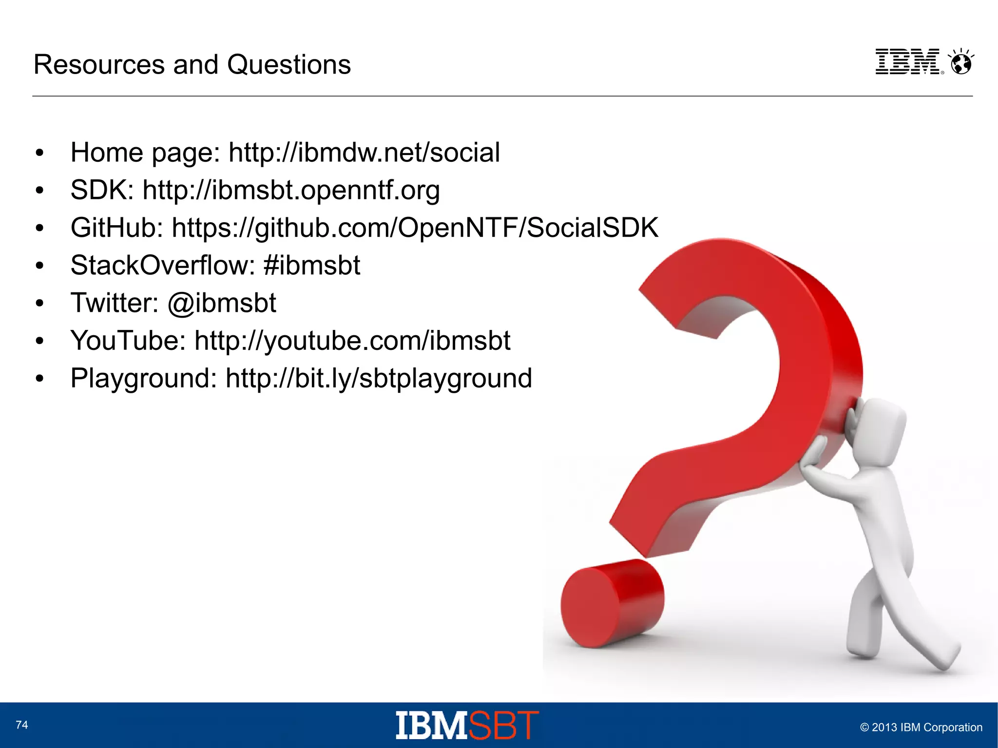 Resources and Questions
●
●
●
●
●
●
●

74

Home page: http://ibmdw.net/social
SDK: http://ibmsbt.openntf.org
GitHub: https://github.com/OpenNTF/SocialSDK
StackOverflow: #ibmsbt
Twitter: @ibmsbt
YouTube: http://youtube.com/ibmsbt
Playground: http://bit.ly/sbtplayground

© 2013 IBM Corporation

 
