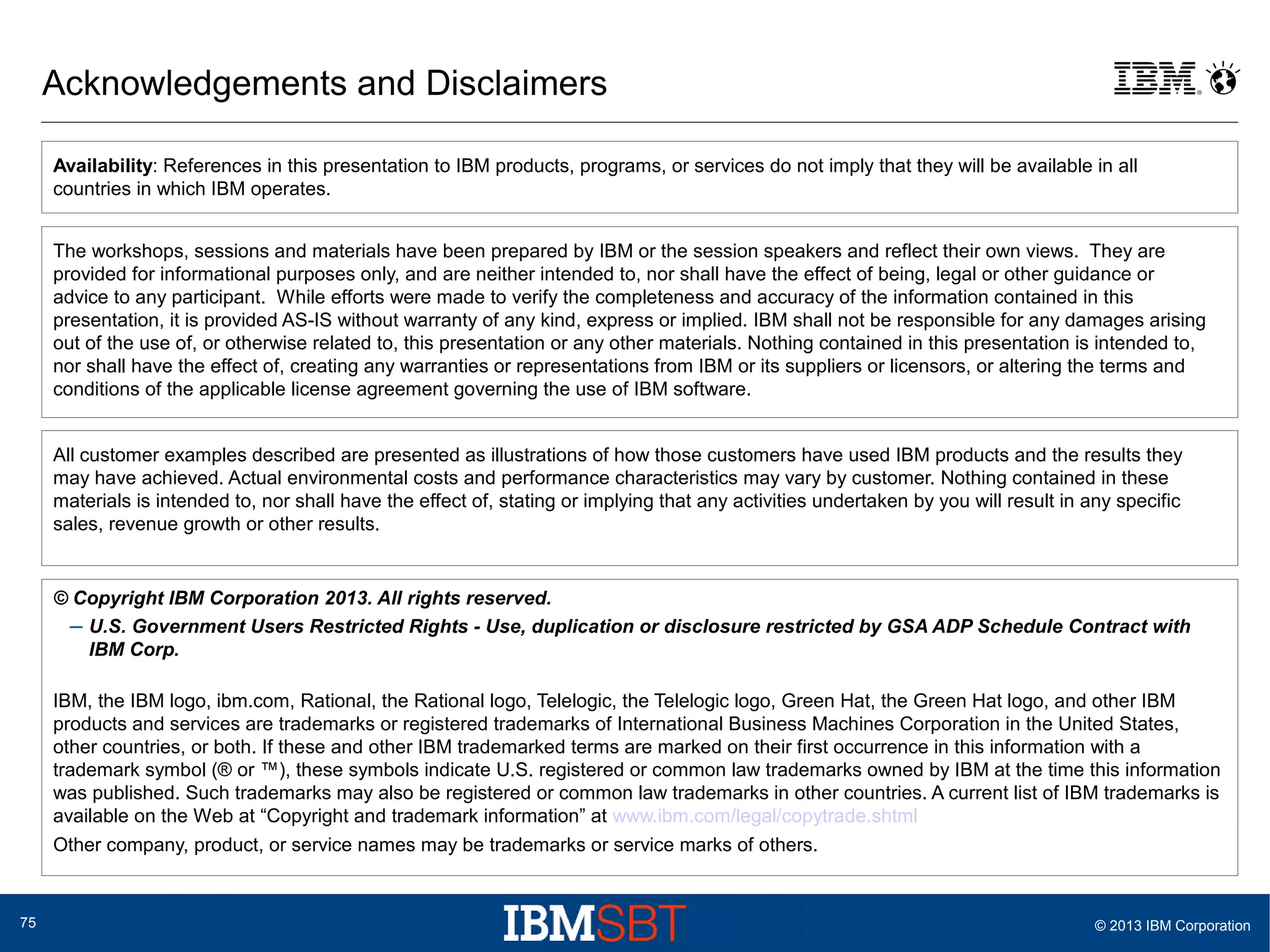Acknowledgements and Disclaimers
Availability: References in this presentation to IBM products, programs, or services do not imply that they will be available in all
countries in which IBM operates.
The workshops, sessions and materials have been prepared by IBM or the session speakers and reflect their own views. They are
provided for informational purposes only, and are neither intended to, nor shall have the effect of being, legal or other guidance or
advice to any participant. While efforts were made to verify the completeness and accuracy of the information contained in this
presentation, it is provided AS-IS without warranty of any kind, express or implied. IBM shall not be responsible for any damages arising
out of the use of, or otherwise related to, this presentation or any other materials. Nothing contained in this presentation is intended to,
nor shall have the effect of, creating any warranties or representations from IBM or its suppliers or licensors, or altering the terms and
conditions of the applicable license agreement governing the use of IBM software.
All customer examples described are presented as illustrations of how those customers have used IBM products and the results they
may have achieved. Actual environmental costs and performance characteristics may vary by customer. Nothing contained in these
materials is intended to, nor shall have the effect of, stating or implying that any activities undertaken by you will result in any specific
sales, revenue growth or other results.

© Copyright IBM Corporation 2013. All rights reserved.
– U.S. Government Users Restricted Rights - Use, duplication or disclosure restricted by GSA ADP Schedule Contract with
IBM Corp.
IBM, the IBM logo, ibm.com, Rational, the Rational logo, Telelogic, the Telelogic logo, Green Hat, the Green Hat logo, and other IBM
products and services are trademarks or registered trademarks of International Business Machines Corporation in the United States,
other countries, or both. If these and other IBM trademarked terms are marked on their first occurrence in this information with a
trademark symbol (® or ™), these symbols indicate U.S. registered or common law trademarks owned by IBM at the time this information
was published. Such trademarks may also be registered or common law trademarks in other countries. A current list of IBM trademarks is
available on the Web at “Copyright and trademark information” at www.ibm.com/legal/copytrade.shtml
Other company, product, or service names may be trademarks or service marks of others.

75

© 2013 IBM Corporation

 