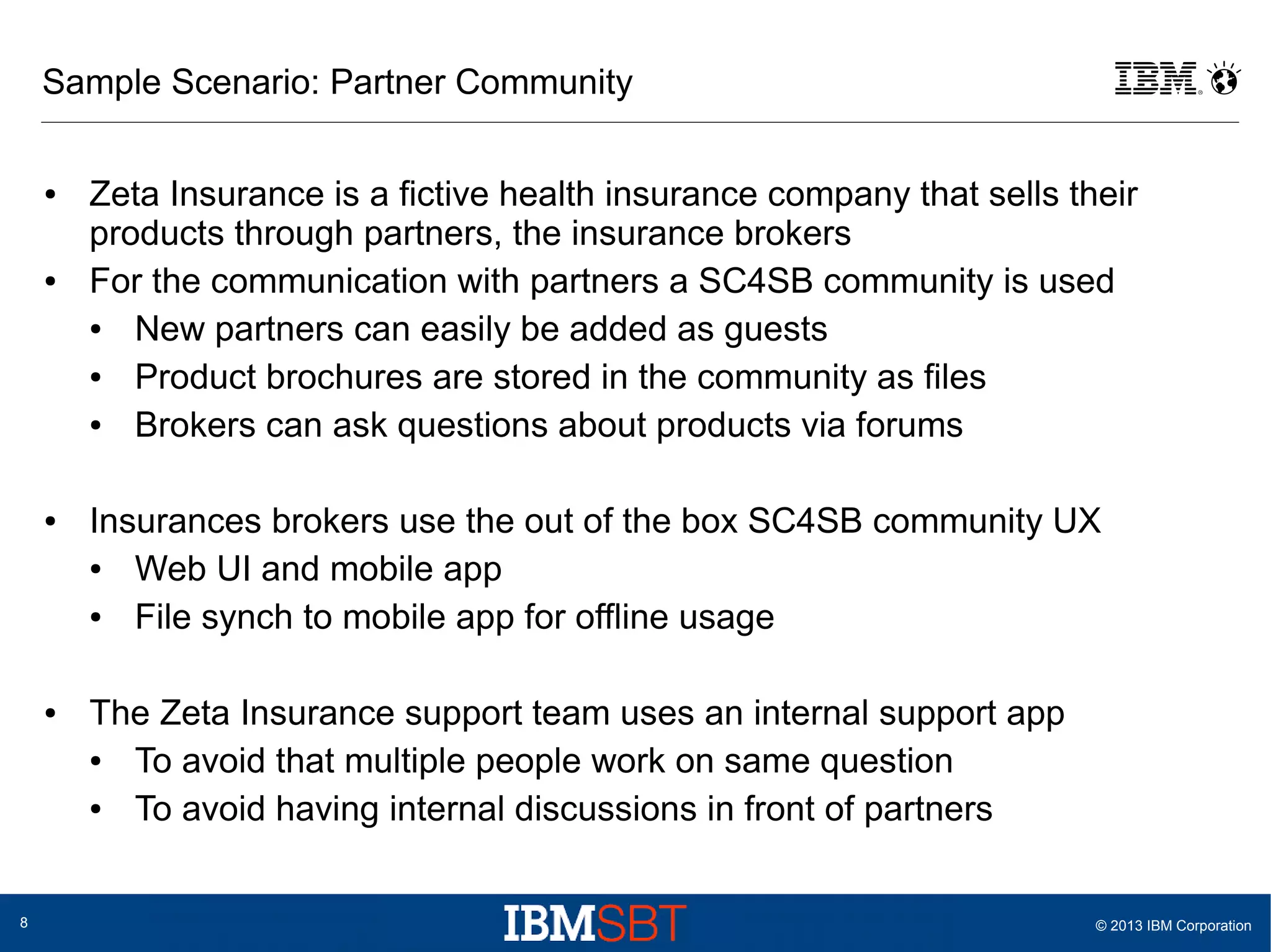 Sample Scenario: Partner Community
●

●

●

●

8

Zeta Insurance is a fictive health insurance company that sells their
products through partners, the insurance brokers
For the communication with partners a SC4SB community is used
●
New partners can easily be added as guests
●
Product brochures are stored in the community as files
●
Brokers can ask questions about products via forums
Insurances brokers use the out of the box SC4SB community UX
●
Web UI and mobile app
●
File synch to mobile app for offline usage
The Zeta Insurance support team uses an internal support app
●
To avoid that multiple people work on same question
●
To avoid having internal discussions in front of partners

© 2013 IBM Corporation

 