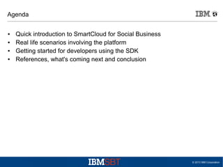 Agenda
●
●
●
●

Quick introduction to SmartCloud for Social Business
Real life scenarios involving the platform
Getting started for developers using the SDK
References, what's coming next and conclusion

© 2013 IBM Corporation

 